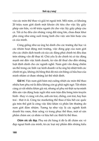 Àaánh cùæp yá tûúãng!
180
vaâo caác mön thïí thao vaâ giaãi trñ ngoaâi trúâi. Möîi nùm, coá khoaãng
20 triïåu nam giúái daânh möåt khoaãn chi tiïu cho viïåc lêëy giêëy
pheáp sùn bùæn, vaâ 60 triïåu ngûúâi chi cho viïåc lêëy giêëy pheáp cêu
caá. Têët caã hoå àïìu cêìn nhûäng vuâng àêët röång lúán, chûa àûúåc khai
phaá cuäng nhû söng suöëi trong laânh cho viïåc sùn bùæn hoùåc cêu
caá cuãa mònh.
Cuäng giöëng nhû sûå uãng höå daânh cho caác trûúâng àaåi hoåc vaâ
caác nhoám hoaåt àöång möi trûúâng, viïåc àoáng goáp cuãa nam giúái
cho caác chiïën dõch tranh cûã cuãa caác àaãng phaái chñnh trõ àïìu dûåa
trïn nhûäng vêën àïì thûåc tïë. Chuã yïëu laâ do chñnh trõ coá taác àöång
maånh meä àïën viïåc kinh doanh, tûâ vêën àïì thuïë cho àïën nhûäng
luêåt àõnh daânh cho caác ngaânh nghïì. Nam giúái vêîn àang chiïëm
ûu thïë trong caác lônh vûåc kinh doanh vaâ hoå uãng höå nhiïåt tònh caác
chñnh trõ gia, khöng chó bùçng thaái àöå maâ coân bùçng caã hêìu bao cuãa
mònh nhùçm coá àûúåc nhûäng lúåi thïë nhêët àõnh.
Giaãi trñ. Viïåc nam giúái hêm möå cuöìng nhiïåt caác mön thïí thao
nhiïìu hún phuå nûä laâ àiïìu khöng coân gò phaãi nghi ngúâ. Têët nhiïn
cuäng coá rêët nhiïìu khaán giaã nûä, nhûng söë phuå nûä thêåt sûå tûå mònh
àïën sên vêån àöång hoùåc ngöìi nhaâ xem trêån àêëu boáng trïn truyïìn
hònh - thay vò cuâng vúái cha, anh em trai, chöìng, con trai, hay baån
trai - thêåt ñt oãi. Cöng taác marketing thïí thao úã hêìu hïët caác quöëc
gia trïn thïë giúái laâ cöng viïåc khoá khùn vaâ phêìn lúán thûúâng do
nam giúái àaãm nhiïåm. Tûúng tûå nhû vêåy laâ caác ngaânh kinh
doanh bia rûúåu, thûác uöëng vaâ trang phuåc thïí thao, möåt söë saãn
phêím chùm soác caá nhên vaâ hêìu hïët caác thiïët bõ thïí thao.
Chùm soác sùæc àeåp. Phuå nûä chi haâng tó àö la àïí chùm soác veã
àeåp ngoaåi hònh cuãa mònh, tûâ caác loaåi myä phêím àïën nhûäng kiïíu
 