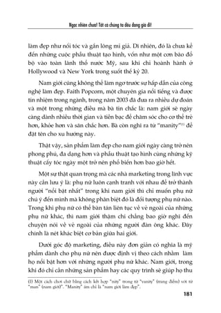 Ngaåc nhiïn chûa! Têët caã chuáng ta àïìu àang giaâ ài!
181
laâm àeåp nhû nöëi toác vaâ gùæn löng mi giaã. Dô nhiïn, àoá laâ chûa kïí
àïën nhûäng cuöåc phêîu thuêåt taåo hònh, vöën nhû möåt cún baäo àöí
böå vaâo toaân laänh thöí nûúác Myä, sau khi chó hoaânh haânh úã
Hollywood vaâ New York trong suöët thïë kyã 20.
Nam giúái cuäng khöng thïí laâm ngú trûúác sûå hêëp dêîn cuãa cöng
nghïå laâm àeåp. Faith Popcorn, möåt chuyïn gia nöíi tiïëng vaâ àûúåc
tñn nhiïåm trong ngaânh, trong nùm 2003 àaä àûa ra nhiïìu dûå àoaán
vaâ möåt trong nhûäng àiïìu maâ baâ tin chùæc laâ: nam giúái seä ngaây
caâng daânh nhiïìu thúâi gian vaâ tiïìn baåc àïí chùm soác cho cú thïí treã
hún, khoãe hún vaâ sùn chùæc hún. Baâ coân nghô ra tûâ “manity”(1)
àïí
àùåt tïn cho xu hûúáng naây.
Thêåt vêåy, saãn phêím laâm àeåp cho nam giúái ngaây caâng trúã nïn
phong phuá, àa daång hún vaâ phêîu thuêåt taåo hònh cuâng nhûäng kyä
thuêåt cêëy toác ngaây möåt trúã nïn phöí biïën hún bao giúâ hïët.
Möåt sûå thêåt quan troång maâ caác nhaâ marketing trong lônh vûåc
naây cêìn lûu yá laâ: phuå nûä luön caånh tranh vúái nhau àïí trúã thaânh
ngûúâi “nöíi bêåt nhêët” trong khi nam giúái thò chó muöën phuå nûä
chuá yá àïën mònh maâ khöng phên biïåt àoá laâ àöëi tûúång phuå nûä naâo.
Trong khi phuå nûä coá thïí baân taán liïn tuåc vïì veã ngoaâi cuãa nhûäng
phuå nûä khaác, thò nam giúái thêåm chñ chùèng bao giúâ nghô àïën
chuyïån noái vïì veã ngoaâi cuãa nhûäng ngûúâi àaân öng khaác. Àêy
chñnh laâ neát khaác biïåt cú baãn giûäa hai giúái.
Dûúái goác àöå marketing, àiïìu naây àún giaãn coá nghôa laâ myä
phêím daânh cho phuå nûä nïn àûúåc àõnh võ theo caách nhùçm laâm
hoå nöíi bêåt hún vúái nhûäng ngûúâi phuå nûä khaác. Nam giúái, trong
khi àoá chó cêìn nhûäng saãn phêím hay caác quy trònh seä giuáp hoå thu
(1) Möåt caách chúi chûä bùçng caách kïët húåp “nity” trong tûâ “vanity” (trang àiïím) vúái tûâ
“man” (nam giúái)”. “Manity” aám chó laâ “nam giúái laâm àeåp”.
 