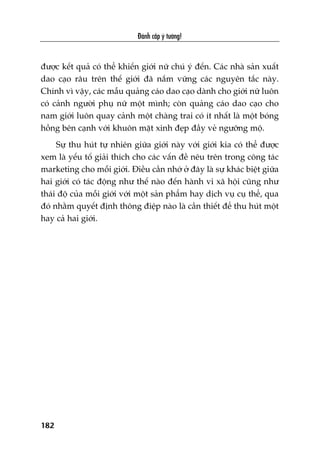 Àaánh cùæp yá tûúãng!
182
àûúåc kïët quaã coá thïí khiïën giúái nûä chuá yá àïën. Caác nhaâ saãn xuêët
dao caåo rêu trïn thïë giúái àaä nùæm vûäng caác nguyïn tùæc naây.
Chñnh vò vêåy, caác mêîu quaãng caáo dao caåo daânh cho giúái nûä luön
coá caãnh ngûúâi phuå nûä möåt mònh; coân quaãng caáo dao caåo cho
nam giúái luön quay caãnh möåt chaâng trai coá ñt nhêët laâ möåt boáng
höìng bïn caånh vúái khuön mùåt xinh àeåp àêìy veã ngûúäng möå.
Sûå thu huát tûå nhiïn giûäa giúái naây vúái giúái kia coá thïí àûúåc
xem laâ yïëu töë giaãi thñch cho caác vêën àïì nïu trïn trong cöng taác
marketing cho möîi giúái. Àiïìu cêìn nhúá úã àêy laâ sûå khaác biïåt giûäa
hai giúái coá taác àöång nhû thïë naâo àïën haânh vi xaä höåi cuäng nhû
thaái àöå cuãa möîi giúái vúái möåt saãn phêím hay dõch vuå cuå thïí, qua
àoá nhùçm quyïët àõnh thöng àiïåp naâo laâ cêìn thiïët àïí thu huát möåt
hay caã hai giúái.
 