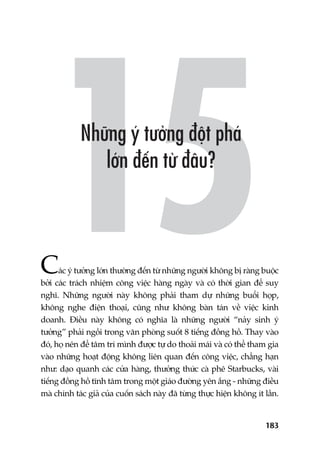 183
Caác yá tûúãng lúán thûúâng àïën tûâ nhûäng ngûúâi khöng bõ raâng buöåc
búãi caác traách nhiïåm cöng viïåc haâng ngaây vaâ coá thúâi gian àïí suy
nghô. Nhûäng ngûúâi naây khöng phaãi tham dûå nhûäng buöíi hoåp,
khöng nghe àiïån thoaåi, cuäng nhû khöng baân taán vïì viïåc kinh
doanh. Àiïìu naây khöng coá nghôa laâ nhûäng ngûúâi “naãy sinh yá
tûúãng” phaãi ngöìi trong vùn phoâng suöët 8 tiïëng àöìng höì. Thay vaâo
àoá, hoå nïn àïí têm trñ mònh àûúåc tûå do thoaãi maái vaâ coá thïí tham gia
vaâo nhûäng hoaåt àöång khöng liïn quan àïën cöng viïåc, chùèng haån
nhû: daåo quanh caác cûãa haâng, thûúãng thûác caâ phï Starbucks, vaâi
tiïëng àöìng höì tônh têm trong möåt giaáo àûúâng yïn ùæng - nhûäng àiïìu
maâ chñnh taác giaã cuãa cuöën saách naây àaä tûâng thûåc hiïån khöng ñt lêìn.
 