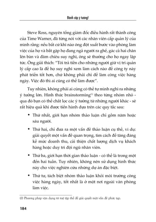 Àaánh cùæp yá tûúãng!
184
Steve Ross, nguyïn töíng giaám àöëc àiïìu haânh rêët thaânh cöng
cuãa Time Warner, àaä tûâng noái vúái caác nhên viïn cêëp quaãn lyá cuãa
mònh rùçng: nïëu bêët cûá khi naâo öng àöåt xuêët bûúác vaâo phoâng laâm
viïåc cuãa hoå vaâ bùæt gùåp hoå àang ngaã ngûúâi ra ghïë, gaác caã hai chên
lïn baân vaâ àùm chiïu suy nghô, öng seä thûúãng cho hoå ngay lêåp
tûác. Öng giaãi thñch: “Töi traã tiïìn cho nhûäng ngûúâi giûä võ trñ quaãn
lyá cêëp cao laâ àïí hoå suy nghô xem laâm caách naâo àïí cöng ty naây
phaát triïín töët hún, chûá khöng phaãi chó àïí laâm cöng viïåc haâng
ngaây. Viïåc àoá thò ai cuäng coá thïí laâm àûúåc”.
Tuy nhiïn, khöng phaãi ai cuäng coá thïí tûå mònh nghô ra nhûäng
yá tûúãng lúán. Hònh thûác brainstorming(1)
theo tûâng nhoám nhoã -
qua àoá baån coá thïí chùæt loåc caác yá tûúãng tûâ nhûäng ngûúâi khaác - seä
rêët hiïåu quaã khi àûúåc tiïën haânh dûåa trïn caác quy tùæc sau:
• Thûá nhêët, giúái haån nhoám thaão luêån chó göìm nùm hoùåc
saáu ngûúâi.
• Thûá hai, chó àûa ra möåt vêën àïì thaão luêån cuå thïí, vñ duå:
giaãi quyïët möåt vêën àïì quan troång, tòm caách àïí tùng àaáng
kïí mûác doanh thu, caãi thiïån chêët lûúång dõch vuå khaách
haâng hoùåc duy trò àöåi nguä nhên viïn.
• Thûá ba, giúái haån thúâi gian thaão luêån - coá thïí laâ trong möåt
àïën hai tuêìn. Tuy nhiïn, khöng nïn sûã duång hònh thûác
naây cho viïåc nghiïn cûáu nhûäng dûå aán àùåc biïåt.
• Thûá tû, taách biïåt nhoám thaão luêån khoãi möi trûúâng cöng
viïåc haâng ngaây, töët nhêët laâ úã möåt núi ngoaâi vùn phoâng
laâm viïåc.
(1) Phûúng phaáp vêån duång trñ tuïå têåp thïí àïí giaãi quyïët möåt vêën àïì phûác taåp.
 