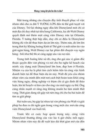 Nhûäng yá tûúãng àöåt phaá lúán àïën tûâ àêu?
185
Möåt trong nhûäng cêu chuyïån àêìy tñnh thuyïët phuåc vïì viïåc
nhoám nhoã cho ra àúâi YÁ TÛÚÃNG LÚÁN àïën tûâ thïë giúái tuyïåt vúâi
cuãa Disney. Trúã laåi nhûäng ngaây àêìu khi Disneyland múái chó coá
möåt àõa chó duy nhêët taåi tiïíu bang California, luác àoá Walt Disney
quyïët àõnh múã thïm möåt cöng viïn Disney nûäa taåi Orlando,
Florida. YÁ tûúãng thêåt hêëp dêîn, duy chó coá àiïìu laâ Disneyland
khöng àuã vöën àïí thûåc hiïån dûå aán lúán naây. Thïm nûäa, do lúán lïn
trong thúâi kyâ Khuãng hoaãng Kinh tïë Thïë giúái vaâ mêët niïìm tin vaâo
giúái ngên haâng, Walt Disney cûåc lûåc phaãn àöëi chuyïån vay ngên
haâng - búãi nhû thïë thò seä caâng ngêåp sêu vaâo núå nêìn.
Trong tònh huöëng khoá xûã àoá, öng cho goåi saáu võ giaám àöëc
thuöåc quyïìn àïën vùn phoâng vaâ noái cho hoå nghe kïë hoaåch cuãa
mònh: xêy dûång möåt Disneyland lúán hún, àeåp hún úã Florida.
Nhiïåm vuå cuãa hoå laâ phaãi tòm caách kiïëm tiïìn tûâ cöng viïåc kinh
doanh hiïån taåi àïí thûåc hiïån dûå aán naây. Walt àaä yïu cêìu nhoám
nhên viïn cuãa mònh àïën möåt núi caách biïåt hoaân toaân khoãi cöng
viïåc haâng ngaây, àöìng nghiïåp vaâ thêåm chñ caã gia àònh àïí thaão
luêån, lïn kïë hoaåch vaâ baáo caáo cho öng vaâo möåt ngaây cuå thïí. Öng
cuäng nhêën maånh roä rùçng öng khöng muöën hoå laâm mònh thêët
voång. Thúâi gian àang rêët gêëp ruát nïn öng chó cho hoå hai tuêìn àïí
tòm ra giaãi phaáp.
Hai tuêìn sau, hoå gùåp laåi nhau taåi vùn phoâng cuãa Walt vaâ giaãi
phaáp hoå àûa ra chó ngùæn goån trong voâng möåt cêu: múã cûãa cöng
viïn Disneyland vaâo buöíi töëi.
Trûúác khi coá cuöåc hoåp quan troång naây, cöng viïn
Disneyland thûúâng àoáng cûãa vaâo luác 6 giúâ chiïìu möîi ngaây.
Nhoám nhên viïn naây àaä àïì xuêët keáo daâi thúâi gian múã cûãa àïën
 