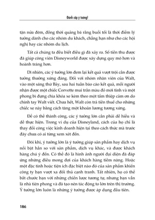 Àaánh cùæp yá tûúãng!
186
têån nûãa àïm, àöìng thúâi quaãng baá rùçng buöíi töëi laâ thúâi àiïím lyá
tûúãng daânh cho caác nhoám du khaách, chùèng haån nhû cho caác höåi
nghõ hay caác nhoám du lõch.
Têët caã chuáng ta àïìu biïët àiïìu gò àaä xaãy ra. Söë tiïìn thu àûúåc
àaä giuáp cöng viïn Disneyworld àûúåc xêy dûång quy mö hún vaâ
hoaânh traáng hún.
Dô nhiïn, caác yá tûúãng lúán àem laåi kïët quaã vûúåt tröåi cêìn àûúåc
tûúãng thûúãng xûáng àaáng. Àöëi vúái nhoám nhên viïn cuãa Walt,
vaâo möåt saáng thûá Baãy, sau hai tuêìn baáo caáo kïët quaã, möîi ngûúâi
nhêån àûúåc möåt chiïëc Corvette mui trêìn maâu àoã múái tinh vaâ möåt
phong bò àûång chòa khoáa xe keâm theo möåt têëm thiïåp caãm ún do
chñnh tay Walt viïët. Chûa hïët, Walt coân traã tiïìn thuïë cho nhûäng
chiïëc xe naây bùçng caách tùng möåt khoaãn lûúng tûúng xûáng.
Àïí coá thïí thaânh cöng, caác yá tûúãng lúán cêìn phaãi dïî hiïíu vaâ
dïî thûåc hiïån. Trong vñ duå cuãa Disneyland, caách cuãa hoå chó laâ
thay àöíi cöng viïåc kinh doanh hiïån taåi theo caách thûác maâ trûúác
àêy chûa coá ai tûâng xem xeát àïën.
Àöi khi, yá tûúãng lúán laâ yá tûúãng giuáp saãn phêím hay dõch vuå
nöíi bêåt hùèn so vúái saãn phêím, dõch vuå khaác, vaâ àûúåc khaách
haâng chuá yá àïën. Coá thïí àoá laâ hònh aãnh ngûúâi àaåi diïån àaä àaáp
ûáng nhûäng àiïìu mong àúåi cuãa khaách haâng tiïìm nùng. Hoùåc
möåt àùåc tñnh hoùåc tiïån ñch àùåc biïåt naâo àoá cuãa saãn phêím khiïën
cöng ty baån vûúåt xa àöëi thuã caånh tranh. Têët nhiïn, hoå coá thïí
bùæt chûúác baån vúái nhûäng chiïën lûúåc tûúng tûå, nhûng baån vêîn
laâ nhaâ tiïn phong vaâ àaä taåo nïn taác àöång to lúán trïn thõ trûúâng.
YÁ tûúãng lúán luön laâ nhûäng yá tûúãng àûúåc aáp duång àêìu tiïn.
 