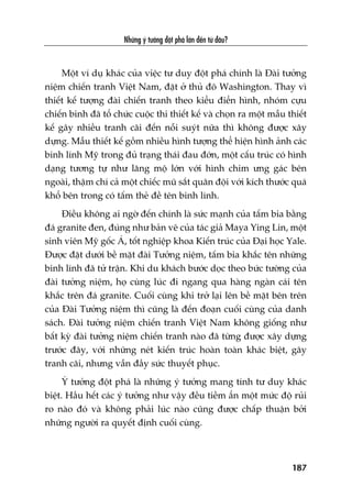 Nhûäng yá tûúãng àöåt phaá lúán àïën tûâ àêu?
187
Möåt vñ duå khaác cuãa viïåc tû duy àöåt phaá chñnh laâ Àaâi tûúãng
niïåm chiïën tranh Viïåt Nam, àùåt úã thuã àö Washington. Thay vò
thiïët kïë tûúång àaâi chiïën tranh theo kiïíu àiïín hònh, nhoám cûåu
chiïën binh àaä töí chûác cuöåc thi thiïët kïë vaâ choån ra möåt mêîu thiïët
kïë gêy nhiïìu tranh caäi àïën nöîi suyát nûäa thò khöng àûúåc xêy
dûång. Mêîu thiïët kïë göìm nhiïìu hònh tûúång thïí hiïån hònh aãnh caác
binh lñnh Myä trong àuã traång thaái àau àúán, möåt cêëu truác coá hònh
daång tûúng tûå nhû lùng möå lúán vúái hònh chim ûng gaác bïn
ngoaâi, thêåm chñ caã möåt chiïëc muä sùæt quên àöåi vúái kñch thûúác quaá
khöí bïn trong coá têëm theã àïì tïn binh lñnh.
Àiïìu khöng ai ngúâ àïën chñnh laâ sûác maånh cuãa têëm bia bùçng
àaá granite àen, àuáng nhû baãn veä cuãa taác giaã Maya Ying Lin, möåt
sinh viïn Myä göëc AÁ, töët nghiïåp khoa Kiïën truác cuãa Àaåi hoåc Yale.
Àûúåc àùåt dûúái bïì mùåt àaâi Tûúãng niïåm, têëm bia khùæc tïn nhûäng
binh lñnh àaä tûã trêån. Khi du khaách bûúác doåc theo bûác tûúâng cuãa
àaâi tûúãng niïåm, hoå cuâng luác ài ngang qua haâng ngaân caái tïn
khùæc trïn àaá granite. Cuöëi cuâng khi trúã laåi lïn bïì mùåt bïn trïn
cuãa Àaâi Tûúãng niïåm thò cuäng laâ àïën àoaån cuöëi cuâng cuãa danh
saách. Àaâi tûúãng niïåm chiïën tranh Viïåt Nam khöng giöëng nhû
bêët kyâ àaâi tûúãng niïåm chiïën tranh naâo àaä tûâng àûúåc xêy dûång
trûúác àêy, vúái nhûäng neát kiïën truác hoaân toaân khaác biïåt, gêy
tranh caäi, nhûng vêîn àêìy sûác thuyïët phuåc.
YÁ tûúãng àöåt phaá laâ nhûäng yá tûúãng mang tñnh tû duy khaác
biïåt. Hêìu hïët caác yá tûúãng nhû vêåy àïìu tiïìm êín möåt mûác àöå ruãi
ro naâo àoá vaâ khöng phaãi luác naâo cuäng àûúåc chêëp thuêån búãi
nhûäng ngûúâi ra quyïët àõnh cuöëi cuâng.
 