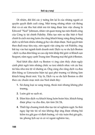 Àaánh cùæp yá tûúãng!
188
Dô nhiïn, àöi khi caác yá tûúãng lúán laåi laâ cuãa nhûäng ngûúâi coá
quyïìn quyïët àõnh cuöëi cuâng. Möåt trong nhûäng nhên vêåt thöng
thaái vaâ coá sûác thu huát nhêët maâ töi tûâng àûúåc laâm viïåc chung laâ
Edward “Ned” Johnson, nhên vêåt quan troång taåo nïn thaânh cöng
cuãa Cöng ty taâi chñnh Fidelity. Àiïìu taåo nïn sûå àùåc biïåt úã Ned
chñnh laâ caách maâ öng luön cho rùçng khaách haâng xûáng àaáng hûúãng
dõch vuå töët hún nhiïìu nhûäng gò hoå vêîn nhêån àûúåc. Ned quyïët têm
theo àuöíi muåc tiïu naây, nïn ngoaâi viïåc cöång taác vúái Fidelity, öng
bùæt tay vaâo hai ngaânh kinh doanh múái: Dõch vuå xe du lõch Boston
- dõch vuå àûa àoán bùçng xe cao cêëp trïn khùæp thïë giúái vaâ Khaách saån
Seaport, nùçm ngay caånh Trung têm Thûúng maåi thïë giúái úã Boston.
Ned khúãi àêìu dõch vuå Boston vò öng caãm thêëy chaán ngêëy
caãnh phaãi ngöìi trïn nhûäng chiïëc xe taxi nhïëch nhaác vúái caác baác
taâi hêìu nhû muâ tõt vïì àûúâng saá. Öng cuäng cho rùçng dõch vuå àûa
àoán bùçng xe Limousine hiïån taåi quaá phö trûúng vaâ khöng laâm
khaách haâng thoaãi maái. Vêåy laâ, Dõch vuå xe du lõch Boston ra àúâi
theo caác chuêín mûåc múái cuãa Ned dûúái àêy:
1. Sûã duång loaåi xe sang troång, thoaãi maái nhûng khöng phö
trûúng,
2. Luön giûä xe saåch seä,
3. Àaãm baão dõch vuå khaách haâng luön hoaân haão, khaách haâng
àûúåc phuåc vuå chu àaáo, têån têm 24/24,
4. Thiïët lêåp chûúng trònh àaâo taåo taâi xïë nghiïm ngùåt. Sa thaãi
ngay lêåp tûác taâi xïë naâo khöng àaáp ûáng àûúåc nhûäng baâi
kiïím tra gùæt gao vïì àõnh hûúáng, vïì viïåc tuên thuã giúâ giêëc,
taác phong lõch sûå vaâ coá veã ngoaâi nghiïm tuác,
 