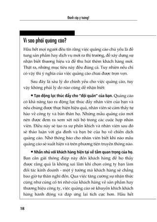 Vò sao phaãi quaãng caáo?
Hêìu hïët moåi ngûúâi àïìu tin rùçng viïåc quaãng caáo chuã yïëu laâ àïí
tung saãn phêím hay dõch vuå múái ra thõ trûúâng, àïí xêy dûång sûå
nhêån biïët thûúng hiïåu vaâ àïí thu huát thïm khaách haâng múái.
Thêåt ra, nhûäng muåc tiïu naây àïìu àuáng caã. Tuy nhiïn nïëu chó
coá vêåy thò yá nghôa cuãa viïåc quaãng caáo chûa àûúåc troån veån.
Sau àêy laâ saáu lyá do chñnh yïëu cho viïåc quaãng caáo, tuy
vêåy khöng phaãi lyá do naâo cuäng dïî nhêån biïët:
• Taåo àöång lûåc thuác àêíy cho “àöåi quên” cuãa baån. Quaãng caáo
coá khaã nùng taåo ra àöång lûåc thuác àêíy nhên viïn cuãa baån vaâ
nïëu chuáng àûúåc thûåc hiïån hiïåu quaã, nhên viïn seä caãm thêëy tûå
haâo vïì cöng ty vaâ baãn thên hoå. Nhûäng mêîu quaãng caáo múái
nïn àûúåc àem ra xem xeát nöåi böå trong caác cuöåc hoåp nhên
viïn. Àiïìu naây seä taåo ra sûå phêën khñch vaâ nhên viïn sau àoá
seä thaão luêån vúái gia àònh vaâ baån beâ cuãa hoå vïì chiïën dõch
quaãng caáo. Nhúá thöng baáo cho nhên viïn biïët khi naâo mêîu
quaãng caáo seä xuêët hiïån vaâ trïn phûúng tiïån truyïìn thöng naâo.
• Nhùæn nhuã vúái khaách haâng hiïån taåi vïì têìm quan troång cuãa hoå.
Baån cêìn gûãi thöng àiïåp naây àïën khaách haâng àïí hoå thêëy
àûúåc rùçng quaã laâ khöng sai lêìm khi choån cöng ty baån laâm
àöëi taác kinh doanh - möåt yá tûúãng maâ khaách haâng seä chùèng
bao giúâ tûå thên nghô àïën. Qua viïåc tùng cûúâng sûå nhêån thûác
cuäng nhû cuãng cöë trñ nhúá cuãa khaách haâng vïì saãn phêím hay
thûúng hiïåu cöng ty, viïåc quaãng caáo seä khuyïën khñch khaách
haâng haânh àöång vaâ àaáp ûáng laåi tñch cûåc hún. Hêìu hïët
Àaánh cùæp yá tûúãng!
18
 
