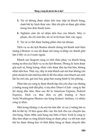 Nhûäng yá tûúãng àöåt phaá lúán àïën tûâ àêu?
189
5. Taâi xïë khöng àûúåc nhêån tiïìn trûåc tiïëp tûâ khaách haâng,
dûúái bêët kyâ hònh thûác naâo. Moåi chi phñ seä àûúåc ghi nhêån
trong hoáa àún thanh toaán,
6. Nghiïm cêëm taâi xïë nhêån tiïìn boa cuãa khaách. Nïëu vi
phaåm, duâ chó möåt lêìn, taâi xïë seä bõ buöåc thöi viïåc ngay.
7. Taâi xïë coá thïí àûúåc hûúãng phêìn chia lúåi nhuêån,
Dõch vuå xe du lõch Boston nhanh choáng trúã thaânh möåt hiïån
tûúång úã Boston vaâ sau àoá àûúåc múã röång ra khùæp caác thaânh phöë
lúán úã Myä vaâ caã úã nûúác ngoaâi.
Khaách saån Seaport cuäng coá tinh thêìn phuåc vuå khaách haâng
tûúng tûå nhû cuãa Dõch vuå xe du lõch Boston. Phoâng öëc luön àûúåc
giûä saåch seä, boáng loaáng; nhên viïn àûúåc àaâo taåo baâi baãn, khöng
nhêån tiïìn boa. Thêåt vêåy, àêy laâ möåt khaách saån maâ baån khöng cêìn
phaãi chuêín bõ sùén möåt bao tiïìn leã àïí cho nhên viïn khaách saån möîi
lêìn hoå múã cûãa, goåi taxi hay giuáp baån mang haânh lyá lïn phoâng...
Phêìn lúán caác cöng ty àûúåc thaânh lêåp chuã yïëu dûåa vaâo nhûäng
yá tûúãng mang tñnh àöåt phaá, vñ duå nhû: Diner’s Club - cöng ty theã
tñn duång àêìu tiïn, theo sau àoá laâ American Express, Federal
Express, Dõch vuå àûa àoán ra phi trûúâng úã New
York/Washington/Boston cuãa haäng Eastern Airlines, vaâ nhiïìu
cöng ty khaác.
Möåt trong nhûäng vñ duå maâ töi têm àùæc vïì caác yá tûúãng lúán ra
àúâi tûâ thïë kyã 19 liïn quan àïën viïåc lïn lõch cho caác chuyïën taâu
chúã haâng. Nùm 1804, möåt haäng taâu biïín úã New York laâ cöng ty
àêìu tiïn nhêån ra rùçng khaách haâng seä àûúåc phuåc vuå töët hún möåt
khi hoå àûúåc thöng baáo vïì thúâi àiïím haâng seä àûúåc chuyïín àïën
 