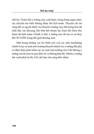 Àaánh cùæp yá tûúãng!
190
chöî hoå. Trûúác khi yá tûúãng naây xuêët hiïån, trong haâng ngaân nùm,
caác chuyïën taâu biïín khöng àûúåc lïn lõch trûúác. Thuyïìn chó rúâi
caãng khi coá quyïët àõnh cuãa thuyïìn trûúãng, hay khi haâng hoáa àaä
chêët àêìy caác khoang, khi thúâi tiïët thuêån lúåi, hoùåc khi thuãy thuã
àoaân àaä tónh rûúåu. Chñnh vò thïë, yá tûúãng naây àaä taåo ra sûå thay
àöíi TO LÚÁN trong thïë giúái thûúng maåi.
Möåt trong nhûäng vai troâ thiïët yïëu cuãa caác nhaâ marketing
chñnh laâ taåo ra möåt möi trûúâng khuyïën khñch caác yá tûúãng àöåt phaá
coá àiïìu kiïån phaát triïín rûåc rúä, möåt möi trûúâng maâ úã àoá khöng yá
tûúãng naâo bõ xem laâ quaá àiïn röì vaâ khöng khaã thi. Nhiïìu yá tûúãng
lúán xuêët phaát tûâ àoá. Chó cêìn baån sùén saâng àoán nhêån.
 