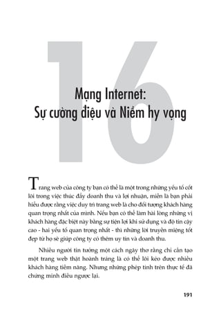 191
Trang web cuãa cöng ty baån coá thïí laâ möåt trong nhûäng yïëu töë cöët
loäi trong viïåc thuác àêíy doanh thu vaâ lúåi nhuêån, miïîn laâ baån phaãi
hiïíu àûúåc rùçng viïåc duy trò trang web laâ cho àöëi tûúång khaách haâng
quan troång nhêët cuãa mònh. Nïëu baån coá thïí laâm haâi loâng nhûäng võ
khaách haâng àùåc biïåt naây bùçng sûå tiïån lúåi khi sûã duång vaâ àöå tin cêåy
cao - hai yïëu töë quan troång nhêët - thò nhûäng lúâi truyïìn miïång töët
àeåp tûâ hoå seä giuáp cöng ty coá thïm uy tñn vaâ doanh thu.
Nhiïìu ngûúâi tin tûúãng möåt caách ngêy thú rùçng chó cêìn taåo
möåt trang web thêåt hoaânh traáng laâ coá thïí löi keáo àûúåc nhiïìu
khaách haâng tiïìm nùng. Nhûng nhûäng pheáp tñnh trïn thûåc tïë àaä
chûáng minh àiïìu ngûúåc laåi.
 