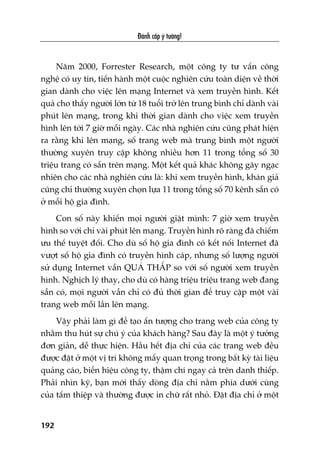 Àaánh cùæp yá tûúãng!
192
Nùm 2000, Forrester Research, möåt cöng ty tû vêën cöng
nghïå coá uy tñn, tiïën haânh möåt cuöåc nghiïn cûáu toaân diïån vïì thúâi
gian daânh cho viïåc lïn maång Internet vaâ xem truyïìn hònh. Kïët
quaã cho thêëy ngûúâi lúán tûâ 18 tuöíi trúã lïn trung bònh chó daânh vaâi
phuát lïn maång, trong khi thúâi gian daânh cho viïåc xem truyïìn
hònh lïn túái 7 giúâ möîi ngaây. Caác nhaâ nghiïn cûáu cuäng phaát hiïån
ra rùçng khi lïn maång, söë trang web maâ trung bònh möåt ngûúâi
thûúâng xuyïn truy cêåp khöng nhiïìu hún 11 trong töíng söë 30
triïåu trang coá sùén trïn maång. Möåt kïët quaã khaác khöng gêy ngaåc
nhiïn cho caác nhaâ nghiïn cûáu laâ: khi xem truyïìn hònh, khaán giaã
cuäng chó thûúâng xuyïn choån lûåa 11 trong töíng söë 70 kïnh sùén coá
úã möîi höå gia àònh.
Con söë naây khiïën moåi ngûúâi giêåt mònh: 7 giúâ xem truyïìn
hònh so vúái chó vaâi phuát lïn maång. Truyïìn hònh roä raâng àaä chiïëm
ûu thïë tuyïåt àöëi. Cho duâ söë höå gia àònh coá kïët nöëi Internet àaä
vûúåt söë höå gia àònh coá truyïìn hònh caáp, nhûng söë lûúång ngûúâi
sûã duång Internet vêîn QUAÁ THÊËP so vúái söë ngûúâi xem truyïìn
hònh. Nghõch lyá thay, cho duâ coá haâng triïåu triïåu trang web àang
sùén coá, moåi ngûúâi vêîn chó coá àuã thúâi gian àïí truy cêåp möåt vaâi
trang web möîi lêìn lïn maång.
Vêåy phaãi laâm gò àïí taåo êën tûúång cho trang web cuãa cöng ty
nhùçm thu huát sûå chuá yá cuãa khaách haâng? Sau àêy laâ möåt yá tûúãng
àún giaãn, dïî thûåc hiïån. Hêìu hïët àõa chó cuãa caác trang web àïìu
àûúåc àùåt úã möåt võ trñ khöng mêëy quan troång trong bêët kyâ taâi liïåu
quaãng caáo, biïín hiïåu cöng ty, thêåm chñ ngay caã trïn danh thiïëp.
Phaãi nhòn kyä, baån múái thêëy doâng àõa chó nùçm phña dûúái cuâng
cuãa têëm thiïåp vaâ thûúâng àûúåc in chûä rêët nhoã. Àùåt àõa chó úã möåt
 