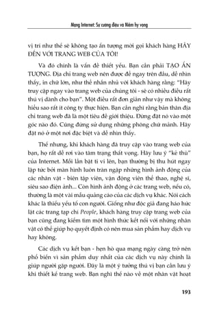 Maång Internet: Sûå cûúâng àiïåu vaâ Niïìm hy voång
193
võ trñ nhû thïë seä khöng taåo êën tûúång múâi goåi khaách haâng HAÄY
ÀÏËN VÚÁI TRANG WEB CUÃA TÖI!
Vaâ àoá chñnh laâ vêën àïì thiïët yïëu. Baån cêìn phaãi TAÅO ÊËN
TÛÚÅNG. Àõa chó trang web nïn àûúåc àïí ngay trïn àêìu, dïî nhòn
thêëy, in chûä lúán, nhû thïí nhùæn nhuã vúái khaách haâng rùçng: “Haäy
truy cêåp ngay vaâo trang web cuãa chuáng töi - seä coá nhiïìu àiïìu rêët
thuá võ daânh cho baån”. Möåt àiïìu rêët àún giaãn nhû vêåy maâ khöng
hiïíu sao rêët ñt cöng ty thûåc hiïån. Baån cêìn nghô rùçng baãn thên àõa
chó trang web àaä laâ möåt tiïu àïì giúái thiïåu. Àûâng àùåt noá vaâo möåt
goác naâo àoá. Cuäng àûâng sûã duång nhûäng phöng chûä maãnh. Haäy
àùåt noá úã möåt núi àùåc biïåt vaâ dïî nhòn thêëy.
Thïë nhûng, khi khaách haâng àaä truy cêåp vaâo trang web cuãa
baån, hoå rêët dïî rúi vaâo têm traång thêët voång. Haäy lûu yá “keã thuâ”
cuãa Internet. Möîi lêìn bêåt ti vi lïn, baån thûúâng bõ thu huát ngay
lêåp tûác búãi maân hònh luön traân ngêåp nhûäng hònh aãnh àöång cuãa
caác nhên vêåt - biïn têåp viïn, vêån àöång viïn thïí thao, nghïå sô,
siïu sao àiïån aãnh... Coân hònh aãnh àöång úã caác trang web, nïëu coá,
thûúâng laâ möåt vaâi mêîu quaãng caáo cuãa caác dõch vuå khaác. Noái caách
khaác laâ thiïëu yïëu töë con ngûúâi. Giöëng nhû àöåc giaã àang haáo hûác
lêåt caác trang taåp chñ People, khaách haâng truy cêåp trang web cuãa
baån cuäng àang kiïëm tòm möåt hònh thûác kïët nöëi vúái nhûäng nhên
vêåt coá thïí giuáp hoå quyïët àõnh coá nïn mua saãn phêím hay dõch vuå
hay khöng.
Caác dõch vuå kïët baån - heån hoâ qua maång ngaây caâng trúã nïn
phöí biïën vò saãn phêím duy nhêët cuãa caác dõch vuå naây chñnh laâ
giuáp ngûúâi gùåp ngûúâi. Àêy laâ möåt yá tûúãng thuá võ baån cêìn lûu yá
khi thiïët kïë trang web. Baån nghô thïë naâo vïì möåt nhên vêåt hoaåt
 