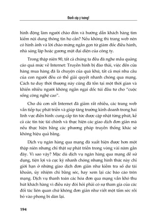 Àaánh cùæp yá tûúãng!
194
hònh àöång laâm ngûúâi chaâo àoán vaâ hûúáng dêîn khaách haâng tòm
kiïëm nöåi dung thöng tin hoå cêìn? Nïëu khöng thò trang web nïn
coá hònh aãnh vaâ lúâi chaâo mûâng ngùæn goån tûâ giaám àöëc àiïìu haânh,
nhaâ saáng lêåp hoùåc gûúng mùåt àaåi diïån cuãa cöng ty.
Trong thêåp niïn 90, têët caã chuáng ta àïìu àaä nghe mêîu quaãng
caáo quaá mûác vïì Internet: Truyïìn hònh bõ àaâo thaãi, viïåc àïën cûãa
haâng mua haâng àaä laâ chuyïån cuãa quaá khûá, têët caã moåi nhu cêìu
cuãa con ngûúâi àïìu coá thïí giaãi quyïët nhanh choáng qua maång.
Caách tû duy thúâi thûúång naây cuäng àaä töìn taåi möåt thúâi gian vaâ
khiïën nhiïìu ngûúâi khöng ngêìn ngaåi döëc tuái àêìu tû cho “cuöåc
söëng cöng nghïå cao”.
Cho duâ cún söët Internet àaä giaãm rêët nhiïìu, caác trang web
vêîn tiïëp tuåc phaát triïín vaâ giuáp tùng trûúãng kinh doanh trong hai
lônh vûåc àiïín hònh: cung cêëp tin tûác àûúåc cêåp nhêåt tûâng phuát, kïí
caã caác tin tûác taâi chñnh vaâ thûåc hiïån caác giao dõch àún giaãn maâ
nïëu thûåc hiïån bùçng caác phûúng phaáp truyïìn thöëng khaác seä
khöng hiïåu quaã bùçng.
Dõch vuå ngên haâng qua maång àaä xuêët hiïån àûúåc hún möåt
thêåp niïn nhûng chó thêåt sûå phaát triïín trong voâng vaâi nùm gêìn
àêy. Vò sao vêåy? Mùåc duâ dõch vuå ngên haâng qua maång dïî sûã
duång, tiïån lúåi vaâ cûåc kyâ nhanh choáng nhûng hònh thûác naây chó
giúái haån úã nhûäng giao dõch àún giaãn nhû kiïím tra söë dû taâi
khoaãn, uãy nhiïåm chi bùçng seác, hay xem laåi caác baáo caáo trïn
maång. Dõch vuå thanh toaán caác hoáa àún qua maång vêîn khoá thu
huát khaách haâng vò àiïìu naây àoâi hoãi phaãi coá sûå tham gia cuãa caác
àöëi taác liïn quan chûá khöng àún giaãn nhû viïët möåt têëm seác röìi
boã vaâo phong bò daán laåi.
 