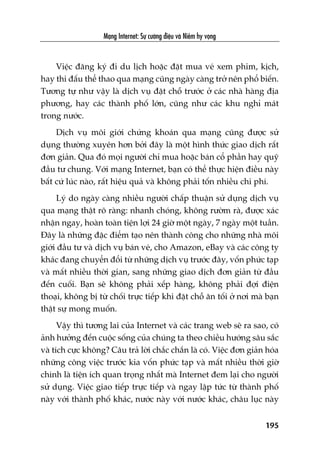 Maång Internet: Sûå cûúâng àiïåu vaâ Niïìm hy voång
195
Viïåc àùng kyá ài du lõch hoùåc àùåt mua veá xem phim, kõch,
hay thi àêëu thïí thao qua maång cuäng ngaây caâng trúã nïn phöí biïën.
Tûúng tûå nhû vêåy laâ dõch vuå àùåt chöî trûúác úã caác nhaâ haâng àõa
phûúng, hay caác thaânh phöë lúán, cuäng nhû caác khu nghó maát
trong nûúác.
Dõch vuå möi giúái chûáng khoaán qua maång cuäng àûúåc sûã
duång thûúâng xuyïn hún búãi àêy laâ möåt hònh thûác giao dõch rêët
àún giaãn. Qua àoá moåi ngûúâi chó mua hoùåc baán cöí phêìn hay quyä
àêìu tû chung. Vúái maång Internet, baån coá thïí thûåc hiïån àiïìu naây
bêët cûá luác naâo, rêët hiïåu quaã vaâ khöng phaãi töën nhiïìu chi phñ.
Lyá do ngaây caâng nhiïìu ngûúâi chêëp thuêån sûã duång dõch vuå
qua maång thêåt roä raâng: nhanh choáng, khöng rûúâm raâ, àûúåc xaác
nhêån ngay, hoaân toaân tiïån lúåi 24 giúâ möåt ngaây, 7 ngaây möåt tuêìn.
Àêy laâ nhûäng àùåc àiïím taåo nïn thaânh cöng cho nhûäng nhaâ möi
giúái àêìu tû vaâ dõch vuå baán veá, cho Amazon, eBay vaâ caác cöng ty
khaác àang chuyïín àöíi tûâ nhûäng dõch vuå trûúác àêy, vöën phûác taåp
vaâ mêët nhiïìu thúâi gian, sang nhûäng giao dõch àún giaãn tûâ àêìu
àïën cuöëi. Baån seä khöng phaãi xïëp haâng, khöng phaãi àúåi àiïån
thoaåi, khöng bõ tûâ chöëi trûåc tiïëp khi àùåt chöî ùn töëi úã núi maâ baån
thêåt sûå mong muöën.
Vêåy thò tûúng lai cuãa Internet vaâ caác trang web seä ra sao, coá
aãnh hûúãng àïën cuöåc söëng cuãa chuáng ta theo chiïìu hûúáng sêu sùæc
vaâ tñch cûåc khöng? Cêu traã lúâi chùæc chùæn laâ coá. Viïåc àún giaãn hoáa
nhûäng cöng viïåc trûúác kia vöën phûác taåp vaâ mêët nhiïìu thúâi giúâ
chñnh laâ tiïån ñch quan troång nhêët maâ Internet àem laåi cho ngûúâi
sûã duång. Viïåc giao tiïëp trûåc tiïëp vaâ ngay lêåp tûác tûâ thaânh phöë
naây vúái thaânh phöë khaác, nûúác naây vúái nûúác khaác, chêu luåc naây
 