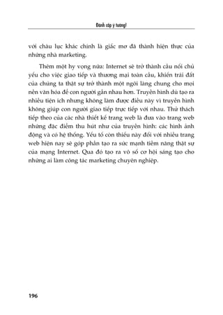 Àaánh cùæp yá tûúãng!
196
vúái chêu luåc khaác chñnh laâ giêëc mú àaä thaânh hiïån thûåc cuãa
nhûäng nhaâ marketing.
Thïm möåt hy voång nûäa: Internet seä trúã thaânh cêìu nöëi chuã
yïëu cho viïåc giao tiïëp vaâ thûúng maåi toaân cêìu, khiïën traái àêët
cuãa chuáng ta thêåt sûå trúã thaânh möåt ngöi laâng chung cho moåi
nïìn vùn hoáa àïí con ngûúâi gêìn nhau hún. Truyïìn hònh duâ taåo ra
nhiïìu tiïån ñch nhûng khöng laâm àûúåc àiïìu naây vò truyïìn hònh
khöng giuáp con ngûúâi giao tiïëp trûåc tiïëp vúái nhau. Thûã thaách
tiïëp theo cuãa caác nhaâ thiïët kïë trang web laâ àûa vaâo trang web
nhûäng àùåc àiïím thu huát nhû cuãa truyïìn hònh: caác hònh aãnh
àöång vaâ coá hïå thöëng. Yïëu töë coân thiïëu naây àöëi vúái nhiïìu trang
web hiïån nay seä goáp phêìn taåo ra sûác maånh tiïìm nùng thêåt sûå
cuãa maång Internet. Qua àoá taåo ra vö söë cú höåi saáng taåo cho
nhûäng ai laâm cöng taác marketing chuyïn nghiïåp.
 