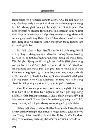 Àaánh cùæp yá tûúãng!
198
trûúâng húåp cöng ty baån laâ cöng ty cöí phêìn. Caã ba möëi quan hïå
naây cêìn àûúåc xûã lyá hiïåu quaã vaâ chùm soác kyä lûúäng; quan troång
hún hïët, chuáng phaãi àûúåc gùæn kïët chùåt cheä vúái kïë hoaåch chiïën
lûúåc töíng thïí vaâ chûúng trònh marketing. Baån cêìn xem PR nhû
möåt cöng cuå marketing vaâ xïëp cöng cuå naây chung nhoám vúái
caác cöng cuå marketing khaác. Qua àoá, baån daânh cho noá sûå quan
têm àuáng mûác vaâ biïën noá thaânh möåt phêìn trong moåi nöî lûåc
marketing cuãa baån.
Rêët nhiïìu cöng ty thûåc hiïån PR nhû laâ caách phaãn ûáng àöëi vúái
nhûäng chuyïån khöng hay xaãy ra laâm aãnh hûúãng àïën uy tñn cöng
ty, hoùåc khi coá tònh huöëng khuãng hoaãng khöng thïí traánh àûúåc.
Viïåc àöëi phoá hiïåu quaã vúái khuãng hoaãng laâ àiïìu thiïët yïëu nhûng
sûác maånh cuãa PR seä àûúåc phaát huy töëi ûu khi baån thïí hiïån àûúåc
sûå chuã àöång cuãa mònh. Baån luön phaãi tòm ra nhûäng caách thûác
khaác nhau àïí giuáp cöng ty luön àûúåc nhòn nhêån möåt caách töët
nhêët. Àêy khöng phaãi laâ luác baån ngöìi yïn chúâ cú höåi töët àeåp tûå
àïën vúái mònh. Nhû Vince Lombardi àaä tûâng noái: “Têën cöng
chñnh laâ caách phoâng vïå töët nhêët”, baån cêìn phaãi chuã àöång.
Viïåc àêìu tiïn vaâ quan troång nhêët maâ baån phaãi chuã àöång
thûåc hiïån chñnh laâ thûåc hiïån nghiïm tuác viïåc giao tiïëp trong
nöåi böå. Ñt nhêët, baån cuäng nïn giao viïåc quaãn lyá cöng taác PR nöåi
böå cho möåt ngûúâi àaãm nhiïåm - àöëi vúái cöng ty coá quy mö nhoã,
cöng viïåc naây coá thïí göåp chung vúái nhûäng cöng viïåc khaác.
Khöng möåt cöng ty naâo coá thïí thaânh cöng nïëu thiïëu àöåi nguä
nhên viïn àûúåc trang bõ kiïën thûác sêu röång vaâ coá àöång lûåc laâm viïåc
cao. Trong nhiïìu nùm liïìn, caác nhaâ têm lyá hoåc àaä àuác kïët àûúåc
rùçng coá ba yïëu töë quan troång nhêët àöëi vúái möåt nhên viïn, àoá laâ:
 