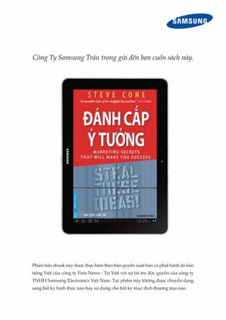 Công Ty Samsung Trân trọng gửi đến bạn cuốn sách này.
Phiên bản ebook này được thực hiện theo bản quyền xuất bản và phát hành ấn bản
tiếng Việt của công ty First News - Trí Việt với sự tài trợ độc quyền của công ty
TNHH Samsung Electronics Việt Nam. Tác phẩm này không được chuyển dạng
sang bất kỳ hình thức nào hay sử dụng cho bất kỳ mục đích thương mại nào.
 