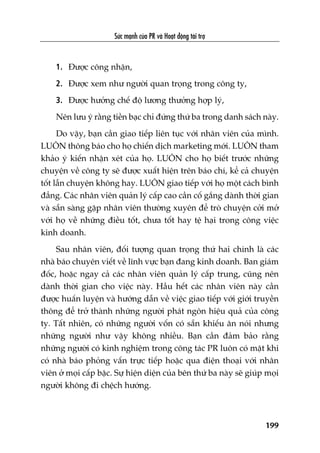 Sûác maånh cuãa PR vaâ Hoaåt àöång taâi trúå
199
1. Àûúåc cöng nhêån,
2. Àûúåc xem nhû ngûúâi quan troång trong cöng ty,
3. Àûúåc hûúãng chïë àöå lûúng thûúãng húåp lyá,
Nïn lûu yá rùçng tiïìn baåc chó àûáng thûá ba trong danh saách naây.
Do vêåy, baån cêìn giao tiïëp liïn tuåc vúái nhên viïn cuãa mònh.
LUÖN thöng baáo cho hoå chiïën dõch marketing múái. LUÖN tham
khaão yá kiïën nhêån xeát cuãa hoå. LUÖN cho hoå biïët trûúác nhûäng
chuyïån vïì cöng ty seä àûúåc xuêët hiïån trïn baáo chñ, kïí caã chuyïån
töët lêîn chuyïån khöng hay. LUÖN giao tiïëp vúái hoå möåt caách bònh
àùèng. Caác nhên viïn quaãn lyá cêëp cao cêìn cöë gùæng daânh thúâi gian
vaâ sùén saâng gùåp nhên viïn thûúâng xuyïn àïí troâ chuyïån cúãi múã
vúái hoå vïì nhûäng àiïìu töët, chûa töët hay tïå haåi trong cöng viïåc
kinh doanh.
Sau nhên viïn, àöëi tûúång quan troång thûá hai chñnh laâ caác
nhaâ baáo chuyïn viïët vïì lônh vûåc baån àang kinh doanh. Ban giaám
àöëc, hoùåc ngay caã caác nhên viïn quaãn lyá cêëp trung, cuäng nïn
daânh thúâi gian cho viïåc naây. Hêìu hïët caác nhên viïn naây cêìn
àûúåc huêën luyïån vaâ hûúáng dêîn vïì viïåc giao tiïëp vúái giúái truyïìn
thöng àïí trúã thaânh nhûäng ngûúâi phaát ngön hiïåu quaã cuãa cöng
ty. Têët nhiïn, coá nhûäng ngûúâi vöën coá sùén khiïëu ùn noái nhûng
nhûäng ngûúâi nhû vêåy khöng nhiïìu. Baån cêìn àaãm baão rùçng
nhûäng ngûúâi coá kinh nghiïåm trong cöng taác PR luön coá mùåt khi
coá nhaâ baáo phoãng vêën trûåc tiïëp hoùåc qua àiïån thoaåi vúái nhên
viïn úã moåi cêëp bêåc. Sûå hiïån diïån cuãa bïn thûá ba naây seä giuáp moåi
ngûúâi khöng ài chïåch hûúáng.
 