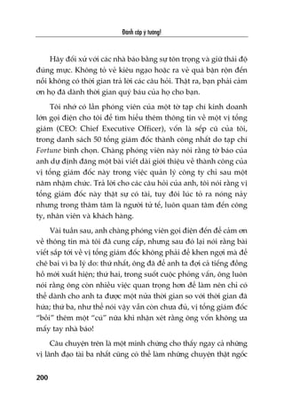 Àaánh cùæp yá tûúãng!
200
Haäy àöëi xûã vúái caác nhaâ baáo bùçng sûå tön troång vaâ giûä thaái àöå
àuáng mûåc. Khöng toã veã kiïu ngaåo hoùåc ra veã quaá bêån röån àïën
nöîi khöng coá thúâi gian traã lúâi caác cêu hoãi. Thêåt ra, baån phaãi caãm
ún hoå àaä daânh thúâi gian quyá baáu cuãa hoå cho baån.
Töi nhúá coá lêìn phoáng viïn cuãa möåt túâ taåp chñ kinh doanh
lúán goåi àiïån cho töi àïí tòm hiïíu thïm thöng tin vïì möåt võ töíng
giaám (CEO: Chief Executive Officer), vöën laâ sïëp cuä cuãa töi,
trong danh saách 50 töíng giaám àöëc thaânh cöng nhêët do taåp chñ
Fortune bònh choån. Chaâng phoáng viïn naây noái rùçng túâ baáo cuãa
anh dûå àõnh àùng möåt baâi viïët daâi giúái thiïåu vïì thaânh cöng cuãa
võ töíng giaám àöëc naây trong viïåc quaãn lyá cöng ty chó sau möåt
nùm nhêåm chûác. Traã lúâi cho caác cêu hoãi cuãa anh, töi noái rùçng võ
töíng giaám àöëc naây thêåt sûå coá taâi, tuy àöi luác toã ra noáng naãy
nhûng trong thêm têm laâ ngûúâi tûã tïë, luön quan têm àïën cöng
ty, nhên viïn vaâ khaách haâng.
Vaâi tuêìn sau, anh chaâng phoáng viïn goåi àiïån àïën àïí caãm ún
vïì thöng tin maâ töi àaä cung cêëp, nhûng sau àoá laåi noái rùçng baâi
viïët sùæp túái vïì võ töíng giaám àöëc khöng phaãi àïí khen ngúåi maâ àïí
chï bai vò ba lyá do: thûá nhêët, öng àaä àïí anh ta àúåi caã tiïëng àöìng
höì múái xuêët hiïån; thûá hai, trong suöët cuöåc phoãng vêën, öng luön
noái rùçng öng coân nhiïìu viïåc quan troång hún àïí laâm nïn chó coá
thïí daânh cho anh ta àûúåc möåt nûãa thúâi gian so vúái thúâi gian àaä
hûáa; thûá ba, nhû thïí noái vêåy vêîn coân chûa àuã, võ töíng giaám àöëc
“böìi” thïm möåt “cuá” nûäa khi nhêån xeát rùçng öng vöën khöng ûa
mêëy tay nhaâ baáo!
Cêu chuyïån trïn laâ möåt minh chûáng cho thêëy ngay caã nhûäng
võ laänh àaåo taâi ba nhêët cuäng coá thïí laâm nhûäng chuyïån thêåt ngöëc
 