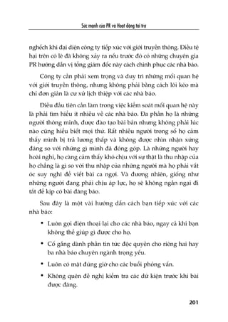 Sûác maånh cuãa PR vaâ Hoaåt àöång taâi trúå
201
nghïëch khi àaåi diïån cöng ty tiïëp xuác vúái giúái truyïìn thöng. Àiïìu tïå
haåi trïn coá leä àaä khöng xaãy ra nïëu trûúác àoá coá nhûäng chuyïn gia
PR hûúáng dêîn võ töíng giaám àöëc naây caách chinh phuåc caác nhaâ baáo.
Cöng ty cêìn phaãi xem troång vaâ duy trò nhûäng möëi quan hïå
vúái giúái truyïìn thöng, nhûng khöng phaãi bùçng caách löi keáo maâ
chó àún giaãn laâ cû xûã lõch thiïåp vúái caác nhaâ baáo.
Àiïìu àêìu tiïn cêìn laâm trong viïåc kiïím soaát möëi quan hïå naây
laâ phaãi tòm hiïíu ñt nhiïìu vïì caác nhaâ baáo. Àa phêìn hoå laâ nhûäng
ngûúâi thöng minh, àûúåc àaâo taåo baâi baãn nhûng khöng phaãi luác
naâo cuäng hiïíu biïët moåi thûá. Rêët nhiïìu ngûúâi trong söë hoå caãm
thêëy mònh bõ traã lûúng thêëp vaâ khöng àûúåc nhòn nhêån xûáng
àaáng so vúái nhûäng gò mònh àaä àoáng goáp. Laâ nhûäng ngûúâi hay
hoaâi nghi, hoå caâng caãm thêëy khoá chõu vúái sûå thêåt laâ thu nhêåp cuãa
hoå chùèng laâ gò so vúái thu nhêåp cuãa nhûäng ngûúâi maâ hoå phaãi vùæt
oác suy nghô àïí viïët baâi ca ngúåi. Vaâ àûúng nhiïn, giöëng nhû
nhûäng ngûúâi àang phaãi chõu aáp lûåc, hoå seä khöng ngêìn ngaåi ài
tùæt àïí kõp coá baâi àùng baáo.
Sau àêy laâ möåt vaâi hûúáng dêîn caách baån tiïëp xuác vúái caác
nhaâ baáo:
• Luön goåi àiïån thoaåi laåi cho caác nhaâ baáo, ngay caã khi baån
khöng thïí giuáp gò àûúåc cho hoå.
• Cöë gùæng daânh phêìn tin tûác àöåc quyïìn cho riïng hai hay
ba nhaâ baáo chuyïn ngaânh troång yïëu.
• Luön coá mùåt àuáng giúâ cho caác buöíi phoãng vêën.
• Khöng quïn àïì nghõ kiïím tra caác dûä kiïån trûúác khi baâi
àûúåc àùng.
 