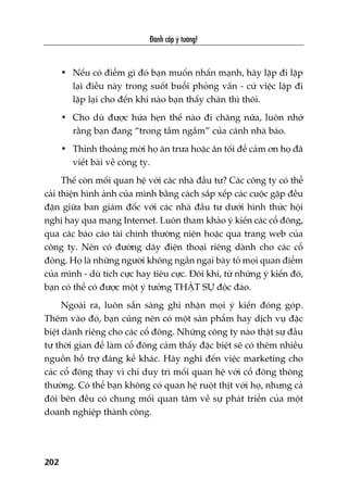 Àaánh cùæp yá tûúãng!
202
• Nïëu coá àiïím gò àoá baån muöën nhêën maånh, haäy lùåp ài lùåp
laåi àiïìu naây trong suöët buöíi phoãng vêën - cûá viïåc lùåp ài
lùåp laåi cho àïën khi naâo baån thêëy chaán thò thöi.
• Cho duâ àûúåc hûáa heån thïë naâo ài chùng nûäa, luön nhúá
rùçng baån àang “trong têìm ngùæm” cuãa caánh nhaâ baáo.
• Thónh thoaãng múâi hoå ùn trûa hoùåc ùn töëi àïí caãm ún hoå àaä
viïët baâi vïì cöng ty.
Thïë coân möëi quan hïå vúái caác nhaâ àêìu tû? Caác cöng ty coá thïí
caãi thiïån hònh aãnh cuãa mònh bùçng caách sùæp xïëp caác cuöåc gùåp àïìu
àùån giûäa ban giaám àöëc vúái caác nhaâ àêìu tû dûúái hònh thûác höåi
nghõ hay qua maång Internet. Luön tham khaão yá kiïën caác cöí àöng,
qua caác baáo caáo taâi chñnh thûúâng niïn hoùåc qua trang web cuãa
cöng ty. Nïn coá àûúâng dêy àiïån thoaåi riïng daânh cho caác cöí
àöng. Hoå laâ nhûäng ngûúâi khöng ngêìn ngaåi baây toã moåi quan àiïím
cuãa mònh - duâ tñch cûåc hay tiïu cûåc. Àöi khi, tûâ nhûäng yá kiïën àoá,
baån coá thïí coá àûúåc möåt yá tûúãng THÊÅT SÛÅ àöåc àaáo.
Ngoaâi ra, luön sùén saâng ghi nhêån moåi yá kiïën àoáng goáp.
Thïm vaâo àoá, baån cuäng nïn coá möåt saãn phêím hay dõch vuå àùåc
biïåt daânh riïng cho caác cöí àöng. Nhûäng cöng ty naâo thêåt sûå àêìu
tû thúâi gian àïí laâm cöí àöng caãm thêëy àùåc biïåt seä coá thïm nhiïìu
nguöìn höî trúå àaáng kïí khaác. Haäy nghô àïën viïåc marketing cho
caác cöí àöng thay vò chó duy trò möëi quan hïå vúái cöí àöng thöng
thûúâng. Coá thïí baån khöng coá quan hïå ruöåt thõt vúái hoå, nhûng caã
àöi bïn àïìu coá chung möëi quan têm vïì sûå phaát triïín cuãa möåt
doanh nghiïåp thaânh cöng.
 