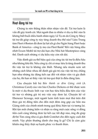 Sûác maånh cuãa PR vaâ Hoaåt àöång taâi trúå
203
Hoaåt àöång taâi trúå
Chuáng ta nïn thùèng thùæn nhòn nhêån vêën àïì. Taâi trúå luön laâ
vêën àïì gêy tranh caäi. Moåi ngûúâi àûa ra nhiïìu vñ duå cuå thïí: naâo laâ
khöng biïët buöíi diïîu haânh nhên ngaây Lïî Taå ún do Cöng ty Macy
taâi trúå àaä giuáp cöng ty naây tùng doanh thu thïë naâo? Liïåu Trung
têm Fleet úã Boston àaä àem laåi lúåi ñch gò cho Ngên haâng Fleet hoùåc
Bank of America - cöng ty meå cuãa Fleet Bank? Röìi viïåc haäng dêìu
nhúát Exxon Mobil taâi trúå daâi haån cho Nhaâ haát Masterpiece cuäng
thïë. Danh saách nhûäng vñ duå kiïíu naây coân rêët daâi.
Viïåc àaánh giaá cuå thïí hiïåu quaã cuãa cöng taác taâi trúå laâ àiïìu hêìu
nhû khöng khaã thi. Nïëu cöng ty chó coá muåc tiïu laâ tùng doanh thu
thò viïåc taâi trúå laâ khöng cêìn thiïët. Nhûng nïëu muöën xem xeát
nhûäng caách khaác nhau àïí àaánh giaá giaá trõ cuãa viïåc taâi trúå, chùèng
haån nhû nhûäng taác àöång tñch cûåc àöëi vúái nhên viïn vaâ gia àònh
cuãa hoå, thò baån seä thêëy viïåc taâi trúå quaã thêåt laâ àiïìu àaáng laâm.
Cêu chuyïån bêët huã Baãn thaánh ca àïm Giaáng sinh (A
Christmas Carol) cuãa vùn haâo Charles Dickens coá thïí àûúåc xem
laâ möåt vñ duå thuöåc lônh vûåc vùn hoåc tiïu biïíu àêìu tiïn cuãa viïåc
taâi trúå vaâ nhûäng giaá trõ maâ viïåc naây àem laåi. Chuyïån kïí vïì
Ebenezer Scrooge, möåt ngûúâi luön tñnh toaán moåi thûá trïn àúâi
theo giaá trõ àöìng tiïìn cho àïën möåt àïm öng gùåp caác höìn ma
Giaáng sinh cuãa chñnh mònh trong quaá khûá, hiïån taåi vaâ tûúng lai.
Khi têån mùæt chûáng kiïën vaâ nhêån ra rùçng möåt cuöåc söëng vò àöìng
tiïìn cuöëi cuâng khöng àem laåi kïët cuåc töët àeåp naâo, öng àaä giuáp
àúä beá Tim cuäng nhû caã gia àònh Cratchet cho àïën ngaây cuöëi àúâi
mònh. Vêåy phêìn thûúãng daânh cho öng laâ gò? Chó laâ caãm giaác
khiïën öng thêëy thêåt sûå haånh phuác vaâ thanh thaãn.
 