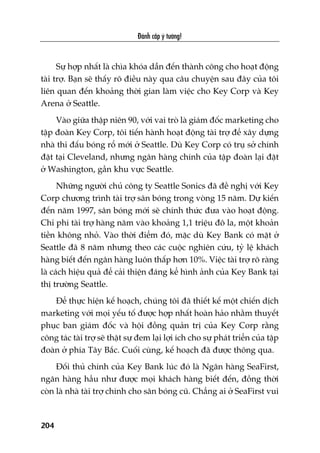 Àaánh cùæp yá tûúãng!
204
Sûå húåp nhêët laâ chòa khoáa dêîn àïën thaânh cöng cho hoaåt àöång
taâi trúå. Baån seä thêëy roä àiïìu naây qua cêu chuyïån sau àêy cuãa töi
liïn quan àïën khoaãng thúâi gian laâm viïåc cho Key Corp vaâ Key
Arena úã Seattle.
Vaâo giûäa thêåp niïn 90, vúái vai troâ laâ giaám àöëc marketing cho
têåp àoaân Key Corp, töi tiïën haânh hoaåt àöång taâi trúå àïí xêy dûång
nhaâ thi àêëu boáng röí múái úã Seattle. Duâ Key Corp coá truå súã chñnh
àùåt taåi Cleveland, nhûng ngên haâng chñnh cuãa têåp àoaân laåi àùåt
úã Washington, gêìn khu vûåc Seattle.
Nhûäng ngûúâi chuã cöng ty Seattle Sonics àaä àïì nghõ vúái Key
Corp chûúng trònh taâi trúå sên boáng trong voâng 15 nùm. Dûå kiïën
àïën nùm 1997, sên boáng múái seä chñnh thûác àûa vaâo hoaåt àöång.
Chi phñ taâi trúå haâng nùm vaâo khoaãng 1,1 triïåu àö la, möåt khoaãn
tiïìn khöng nhoã. Vaâo thúâi àiïím àoá, mùåc duâ Key Bank coá mùåt úã
Seattle àaä 8 nùm nhûng theo caác cuöåc nghiïn cûáu, tyã lïå khaách
haâng biïët àïën ngên haâng luön thêëp hún 10%. Viïåc taâi trúå roä raâng
laâ caách hiïåu quaã àïí caãi thiïån àaáng kïí hònh aãnh cuãa Key Bank taåi
thõ trûúâng Seattle.
Àïí thûåc hiïån kïë hoaåch, chuáng töi àaä thiïët kïë möåt chiïën dõch
marketing vúái moåi yïëu töë àûúåc húåp nhêët hoaân haão nhùçm thuyïët
phuåc ban giaám àöëc vaâ höåi àöìng quaãn trõ cuãa Key Corp rùçng
cöng taác taâi trúå seä thêåt sûå àem laåi lúåi ñch cho sûå phaát triïín cuãa têåp
àoaân úã phña Têy Bùæc. Cuöëi cuâng, kïë hoaåch àaä àûúåc thöng qua.
Àöëi thuã chñnh cuãa Key Bank luác àoá laâ Ngên haâng SeaFirst,
ngên haâng hêìu nhû àûúåc moåi khaách haâng biïët àïën, àöìng thúâi
coân laâ nhaâ taâi trúå chñnh cho sên boáng cuä. Chùèng ai úã SeaFirst vui
 