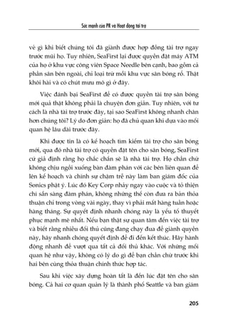 Sûác maånh cuãa PR vaâ Hoaåt àöång taâi trúå
205
veã gò khi biïët chuáng töi àaä giaânh àûúåc húåp àöìng taâi trúå ngay
trûúác muäi hoå. Tuy nhiïn, SeaFirst laåi àûúåc quyïìn àùåt maáy ATM
cuãa hoå úã khu vûåc cöng viïn Space Needle bïn caånh, bao göìm caã
phêìn sên bïn ngoaâi, chó loaåi trûâ möîi khu vûåc sên boáng röí. Thêåt
khöi haâi vaâ coá chuát mûu mö gò úã àêy.
Viïåc àaánh baåi SeaFirst àïí coá àûúåc quyïìn taâi trúå sên boáng
múái quaã thêåt khöng phaãi laâ chuyïån àún giaãn. Tuy nhiïn, vúái tû
caách laâ nhaâ taâi trúå trûúác àêy, taåi sao SeaFirst khöng nhanh chên
hún chuáng töi? Lyá do àún giaãn: hoå àaä chuã quan khi dûåa vaâo möëi
quan hïå lêu daâi trûúác àêy.
Khi àûúåc tin laâ coá kïë hoaåch tòm kiïëm taâi trúå cho sên boáng
múái, qua àoá nhaâ taâi trúå coá quyïìn àùåt tïn cho sên boáng, SeaFirst
cûá giaã àõnh rùçng hoå chùæc chùæn seä laâ nhaâ taâi trúå. Hoå chêìn chûâ
khöng chõu ngöìi xuöëng baân àaâm phaán vúái caác bïn liïn quan àïí
lïn kïë hoaåch vaâ chñnh sûå chêåm trïî naây laâm ban giaám àöëc cuãa
Sonics phêåt yá. Luác àoá Key Corp nhaãy ngay vaâo cuöåc vaâ toã thiïån
chñ sùén saâng àaâm phaán, khöng nhûäng thïë coân àûa ra baãn thoãa
thuêån chó trong voâng vaâi ngaây, thay vò phaãi mêët haâng tuêìn hoùåc
haâng thaáng. Sûå quyïët àõnh nhanh choáng naây laâ yïëu töë thuyïët
phuåc maånh meä nhêët. Nïëu baån thêåt sûå quan têm àïën viïåc taâi trúå
vaâ biïët rùçng nhiïìu àöëi thuã cuäng àang chaåy àua àïí giaânh quyïìn
naây, haäy nhanh choáng quyïët àõnh àïí ài àïën kïët thuác. Haäy haânh
àöång nhanh àïí vûúåt qua têët caã àöëi thuã khaác. Vúái nhûäng möëi
quan hïå nhû vêåy, khöng coá lyá do gò àïí baån chêìn chûâ trûúác khi
hai bïn cuâng thoãa thuêån chñnh thûác húåp taác.
Sau khi viïåc xêy dûång hoaân têët laâ àïën luác àùåt tïn cho sên
boáng. Caã hai cú quan quaãn lyá laâ thaânh phöë Seattle vaâ ban giaám
 