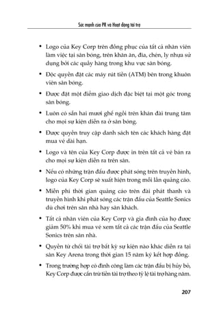 Sûác maånh cuãa PR vaâ Hoaåt àöång taâi trúå
207
• Logo cuãa Key Corp trïn àöìng phuåc cuãa têët caã nhên viïn
laâm viïåc taåi sên boáng, trïn khùn ùn, àôa, cheán, ly nhûåa sûã
duång búãi caác quêìy haâng trong khu vûåc sên boáng.
• Àöåc quyïìn àùåt caác maáy ruát tiïìn (ATM) bïn trong khuön
viïn sên boáng.
• Àûúåc àùåt möåt àiïím giao dõch àùåc biïåt taåi möåt goác trong
sên boáng.
• Luön coá sùén hai mûúi ghïë ngöìi trïn khaán àaâi trung têm
cho moåi sûå kiïån diïîn ra úã sên boáng.
• Àûúåc quyïìn truy cêåp danh saách tïn caác khaách haâng àùåt
mua veá daâi haån.
• Logo vaâ tïn cuãa Key Corp àûúåc in trïn têët caã veá baán ra
cho moåi sûå kiïån diïîn ra trïn sên.
• Nïëu coá nhûäng trêån àêëu àûúåc phaát soáng trïn truyïìn hònh,
logo cuãa Key Corp seä xuêët hiïån trong möîi lêìn quaãng caáo.
• Miïîn phñ thúâi gian quaãng caáo trïn àaâi phaát thanh vaâ
truyïìn hònh khi phaát soáng caác trêån àêëu cuãa Seattle Sonics
duâ chúi trïn sên nhaâ hay sên khaách.
• Têët caã nhên viïn cuãa Key Corp vaâ gia àònh cuãa hoå àûúåc
giaãm 50% khi mua veá xem têët caã caác trêån àêëu cuãa Seattle
Sonics trïn sên nhaâ.
• Quyïìn tûâ chöëi taâi trúå bêët kyâ sûå kiïån naâo khaác diïîn ra taåi
sên Key Arena trong thúâi gian 15 nùm kyá kïët húåp àöìng.
• Trong trûúâng húåp coá àònh cöng laâm caác trêån àêëu bõ huãy boã,
Key Corp àûúåc cêën trûâ tiïìn taâi trúå theo tyã lïå taâi trúå haâng nùm.
 