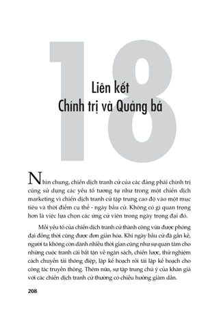 208
Nhòn chung, chiïën dõch tranh cûã cuãa caác àaãng phaái chñnh trõ
cuäng sûã duång caác yïëu töë tûúng tûå nhû trong möåt chiïën dõch
marketing vò chiïën dõch tranh cûã têåp trung cao àöå vaâo möåt muåc
tiïu vaâ thúâi àiïím cuå thïí - ngaây bêìu cûã. Khöng coá gò quan troång
hún laâ viïåc lûåa choån caác ûáng cûã viïn trong ngaây troång àaåi àoá.
Möîi yïëu töë cuãa chiïën dõch tranh cûã thaânh cöng vûâa àûúåc phoáng
àaåi àöìng thúâi cuäng àûúåc àún giaãn hoáa. Khi ngaây bêìu cûã àaä gêìn kïì,
ngûúâi ta khöng coân daânh nhiïìu thúâi gian cuäng nhû sûå quan têm cho
nhûäng cuöåc tranh caäi bêët têån vïì ngên saách, chiïën lûúåc, thûã nghiïåm
caách chuyïín taãi thöng àiïåp, lêåp kïë hoaåch röìi taái lêåp kïë hoaåch cho
cöng taác truyïìn thöng. Thïm nûäa, sûå têåp trung chuá yá cuãa khaán giaã
vúái caác chiïën dõch tranh cûã thûúâng coá chiïìu hûúáng giaãm dêìn.
 