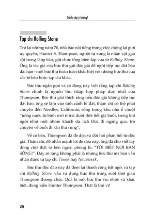 Taåp chñ Rolling Stone
Trúã laåi nhûäng nùm 70, nhaâ baáo nöíi tiïëng trong viïåc chöëng laåi giúái
uy quyïìn, Hunter S. Thompson, ngûúâi tûå xûng laâ nhên vêåt gaåo
cöåi trong laâng baáo, giûä chûác töíng biïn têåp cuãa túâ Rolling Stone.
Öng laâ taác giaã cuãa bûác thû gûãi àöåc giaã àïì nghõ tiïëp tuåc àùåt baáo
daâi haån - möåt bûác thû hoaân toaân khaác biïåt vúái nhûäng bûác thû cuãa
caác túâ baáo hoùåc taåp chñ khaác.
Bûác thû ngùæn goån vaâ cö àoång naây viïët rùçng taåp chñ Rolling
Stone chñnh laâ nguöìn thu nhêåp húåp phaáp duy nhêët cuãa
Thompson. Bûác thû giaãi thñch rùçng nïëu àöåc giaã khöng tiïëp tuåc
àùåt baáo, öng seä lêm vaâo tònh caãnh bi àaát, thêåm chñ coá thïí phaãi
chuyïín àïën Needles, California, söëng trong khu nhaâ öí chuöåt
“uöëng nûúác tûâ bònh oxit nitric dûúái thúâi tiïët giaá buöët, trong khi
ngöìi nhòn möåt nhoám khaách du lõch Àûác ài ngang qua, troâ
chuyïån vïì buöíi ài sùn thuá rûâng”.
Vïì cú baãn, Thompson àaä àe doåa vaâ àoâi hoãi phaãn höìi tûâ àöåc
giaã. Thêåm chñ, àïí nhêën maånh lúâi àe doåa naây, öng àaä cho viïët tay
doâng chûä thêåt to bïn ngoaâi phong bò: “TÖI BIÏËT NÚI BAÅN
SÖËNG!”. Àêy roä raâng khöng phaãi laâ nhûäng bûác thû maâ baån vêîn
nhêån àûúåc tûâ taåp chñ Times hay Newsweek.
Bûác thû àöåc àaáo naây àaä àem laåi thaânh cöng bêët ngúâ, vaâ taåp
chñ Rolling Stone vêîn sûã duång bûác thû trong suöët thúâi gian
Thompson àûúng chûác. Quaã laâ möåt bûác thû vui nhöån vaâ khaác
biïåt, àuáng kiïíu Hunter Thompson. Thêåt laâ thuá võ!
Àaánh cùæp yá tûúãng!
20
 