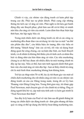 Liïn kïët Chñnh trõ vaâ Quaãng baá
209
Chñnh vò vêåy, caác nhoám vêån àöång tranh cûã luön phaãi têåp
trung cao àöå. Phaãi taåo sûå phêën khñch. Phaãi cung cêëp nhûäng
thöng tin tñch cûåc vïì ûáng cûã viïn. Phaãi nghô ra lúâi kïu goåi haânh
àöång àêìy sûác thuyïët phuåc, phaãi laâm sao àïí cûã tri thêëy roä mònh
nïn bêìu cho ûáng cûã viïn cuãa mònh. Luön àaãm baão thûåc hiïån kõp
thúâi haån, tûác kõp ngaây bêìu cûã.
Trong möåt chiïën dõch vêån àöång tranh cûã, têët caã caác cöng cuå
marketing àïìu àûúåc àûa vaâo sûã duång: tûâ viïåc taåo ra möåt “ûu thïë
saãn phêím àöåc àaáo”, cêu khêíu hiïåu êën tûúång, àïën viïåc hiïíu roä
àöëi tûúång “khaách haâng” (tûác caác cûã tri), röìi viïåc sûã duång hoaåt
àöång quan hïå cöng chuáng, caác sûå kiïån àùåc biïåt, caác buöíi thuyïët
trònh, vaâ dô nhiïn laâ khöng thïí thiïëu yïëu töë tñnh caách caá nhên thu
huát vaâ àaáng nhúá cuãa baãn thên ûáng cûã viïn. Caác nhaâ marketing
chuáng ta coá thïí hoåc àûúåc rêët nhiïìu àiïìu tûâ möi trûúâng chñnh trõ
àêìy aáp lûåc naây. Nïëu coá thïí, baån nïn tònh nguyïån daânh thúâi gian
laâm viïåc cho möåt ûáng cûã viïn àöåc lêåp - baån seä thêëy chñnh trõ cuäng
chó laâ möåt hònh thûác marketing khöng hún khöng keám.
Trúã laåi caác thêåp niïn 70 vaâ 80, luác êëy töi tham gia vaâo möåt söë
chiïën dõch marketing cho rêët nhiïìu ûáng cûã viïn vaâ caác nhoám vêån
àöång tranh cûã cuãa caác Àaãng trong nûúác, trong àoá coá UÃy ban
Thûúång viïån Àaãng Cöång hoâa. Trong thúâi gian naây, töi àûúåc gùåp
Paul Newman, möåt chuyïn gia cöë vêën chñnh trõ coá tiïëng. Öng coá
daáng ngûúâi khaá bïå vïå, cùåp mùæt nêu tinh anh vaâ luön goåi mònh laâ
“Paul Newman thûá thiïåt”.
Sau àêy laâ lyá luêån cuãa Paul vïì viïåc laâm sao àïí giaânh thùæng lúåi
trong caác chiïën dõch vêån àöång tranh cûã - àún giaãn nhûng rêët hiïåu
quaã vaâ cuäng coá thïí aáp duång cho bêët kyâ hoaåt àöång marketing naâo.
 
