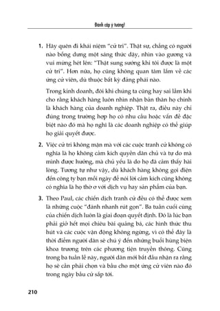 Àaánh cùæp yá tûúãng!
210
1. Haäy quïn ài khaái niïåm “cûã tri”. Thêåt sûå, chùèng coá ngûúâi
naâo böîng dûng möåt saáng thûác dêåy, nhòn vaâo gûúng vaâ
vui mûâng heát lïn: “Thêåt sung sûúáng khi töi àûúåc laâ möåt
cûã tri”. Hún nûäa, hoå cuäng khöng quan têm lùæm vïì caác
ûáng cûã viïn, duâ thuöåc bêët kyâ àaãng phaái naâo.
Trong kinh doanh, àöi khi chuáng ta cuäng hay sai lêìm khi
cho rùçng khaách haâng luön nhòn nhêån baãn thên hoå chñnh
laâ khaách haâng cuãa doanh nghiïåp. Thêåt ra, àiïìu naây chó
àuáng trong trûúâng húåp hoå coá nhu cêìu hoùåc vêën àïì àùåc
biïåt naâo àoá maâ hoå nghô laâ caác doanh nghiïåp coá thïí giuáp
hoå giaãi quyïët àûúåc.
2. Viïåc cûã tri khöng mùån maâ vúái caác cuöåc tranh cûã khöng coá
nghôa laâ hoå khöng caãm kñch quyïìn dên chuã vaâ tûå do maâ
mònh àûúåc hûúãng, maâ chuã yïëu laâ do hoå àaä caãm thêëy haâi
loâng. Tûúng tûå nhû vêåy, duâ khaách haâng khöng goåi àiïån
àïën cöng ty baån möîi ngaây àïí noái lúâi caãm kñch cuäng khöng
coá nghôa laâ hoå thúâ ú vúái dõch vuå hay saãn phêím cuãa baån.
3. Theo Paul, caác chiïën dõch tranh cûã àïìu coá thïí àûoåc xem
laâ nhûäng cuöåc “àaánh nhanh ruát goån”. Ba tuêìn cuöëi cuâng
cuãa chiïën dõch luön laâ giai àoaån quyïët àõnh. Àoá laâ luác baån
phaãi giúã hïët moåi chiïu baâi quaãng baá, caác hònh thûác thu
huát vaâ caác cuöåc vêån àöång khöng ngûâng, vò coá thïí àêy laâ
thúâi àiïím ngûúâi dên seä chuá yá àïën nhûäng buöíi huâng biïån
khoa trûúng trïn caác phûúng tiïån truyïìn thöng. Cuäng
trong ba tuêìn lïî naây, ngûúâi dên múái bùæt àêìu nhêån ra rùçng
hoå seä cêìn phaãi choån vaâ bêìu cho möåt ûáng cûã viïn naâo àoá
trong ngaây bêìu cûã sùæp túái.
 
