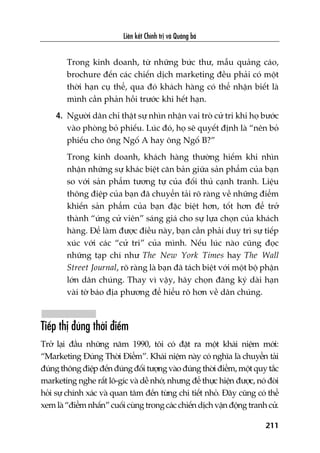 Liïn kïët Chñnh trõ vaâ Quaãng baá
211
Trong kinh doanh, tûâ nhûäng bûác thû, mêîu quaãng caáo,
brochure àïën caác chiïën dõch marketing àïìu phaãi coá möåt
thúâi haån cuå thïí, qua àoá khaách haâng coá thïí nhêån biïët laâ
mònh cêìn phaãn höìi trûúác khi hïët haån.
4. Ngûúâi dên chó thêåt sûå nhòn nhêån vai troâ cûã tri khi hoå bûúác
vaâo phoâng boã phiïëu. Luác àoá, hoå seä quyïët àõnh laâ “nïn boã
phiïëu cho öng Ngöë A hay öng Ngöë B?”
Trong kinh doanh, khaách haâng thûúâng hiïëm khi nhòn
nhêån nhûäng sûå khaác biïåt cùn baãn giûäa saãn phêím cuãa baån
so vúái saãn phêím tûúng tûå cuãa àöëi thuã caånh tranh. Liïåu
thöng àiïåp cuãa baån àaä chuyïín taãi roä raâng vïì nhûäng àiïím
khiïën saãn phêím cuãa baån àùåc biïåt hún, töët hún àïí trúã
thaânh “ûáng cûã viïn” saáng giaá cho sûå lûåa choån cuãa khaách
haâng. Àïí laâm àûúåc àiïìu naây, baån cêìn phaãi duy trò sûå tiïëp
xuác vúái caác “cûã tri” cuãa mònh. Nïëu luác naâo cuäng àoåc
nhûäng taåp chñ nhû The New York Times hay The Wall
Street Journal, roä raâng laâ baån àaä taách biïåt vúái möåt böå phêån
lúán dên chuáng. Thay vò vêåy, haäy choån àùng kyá daâi haån
vaâi túâ baáo àõa phûúng àïí hiïíu roä hún vïì dên chuáng.
Tiïëp thõ àuáng thúâi àiïím
Trúã laåi àêìu nhûäng nùm 1990, töi coá àùåt ra möåt khaái niïåm múái:
“Marketing Àuáng Thúâi Àiïím”. Khaái niïåm naây coá nghôa laâ chuyïín taãi
àuáng thöng àiïåp àïën àuáng àöëi tûúång vaâo àuáng thúâi àiïím, möåt quy tùæc
marketing nghe rêët lö-gñc vaâ dïî nhúá, nhûng àïí thûåc hiïån àûúåc, noá àoâi
hoãi sûå chñnh xaác vaâ quan têm àïën tûâng chi tiïët nhoã. Àêy cuäng coá thïí
xem laâ “àiïím nhêën” cuöëi cuâng trong caác chiïën dõch vêån àöång tranh cûã.
 