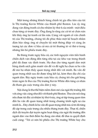 Àaánh cùæp yá tûúãng!
212
Möåt trong nhûäng khaách haâng chñnh trõ gia àêìu tiïn cuãa töi
laâ Thõ trûúãng Kevin White cuãa thaânh phöë Boston. Luác êëy öng
àang vêån àöång tranh cûã cho nhiïåm kyâ thûá 4 cuãa mònh - möåt àiïìu
chûa tûâng coá trûúác àêy. Öng àang lo rùçng caác cûã tri seä chaán naãn
khi thêëy öng laåi tranh cûã lêìn nûäa. Cuâng vúái ngûúâi cöë vêën chñnh
trõ cuãa Thõ trûúãng, chuáng töi àaä phaác thaão möåt kïë hoaåch nhùçm
àaãm baão rùçng: öng seä chuyïín taãi möåt thöng àiïåp vö cuâng êën
tûúång taåi caác àún võ bêìu cûã maâ cûã tri thûúâng toã veã thúâ ú trong
nhûäng lêìn boã phiïëu trûúác àêy.
Ba thaáng trûúác ngaây bêìu cûã, caác tònh nguyïån viïn tiïën haânh
chiïën dõch vêån àöång àïën tûâng nhaâ taåi caác khu vûåc trong thaânh
phöë àaä àûúåc xaác àõnh trûúác. Hoå àûa cho tûâng ngûúâi dên möåt
baãng danh saách göìm mûúâi vêën àïì vaâ àïì nghõ hoå choån ra ba vêën
àïì maâ hoå nhêån thêëy quan troång nhêët àöëi vúái mònh. Ba vêën àïì
quan troång nhêët sau àoá àûúåc töíng kïët laåi, keâm theo àõa chó cuãa
ngûúâi dên. Baãy ngaây trûúác cuöåc bêìu cûã, chuáng töi cho gûãi haâng
trùm ngaân laá thû cuãa Thõ trûúãng Kevin White àïën tûâng caá nhên
àaä tham gia cuöåc trûng cêìu dên yá naây.
Nöåi dung laá thû thïí hiïån niïìm àam mï cuãa ngaâi thõ trûúãng àöëi
vúái cöng viïåc cuäng nhû àöëi vúái thaânh phöë Boston. Thû coân noái rùçng
nïëu àûúåc taái àùæc cûã nhiïåm kyâ thûá 4 naây, öng seä têåp trung quan têm
àïën ba vêën àïì quan troång nhêët trong chûúng trònh nghõ sûå cuãa
mònh laâ... Àêy chñnh laâ ba vêën àïì quan troång nhêët maâ cûã tri àaä tûâng
àïì cêåp trong cuöåc trûng cêìu nhiïìu thaáng trûúác àêy. Thûåc tïë, chiïën
dõch àaä truyïìn àaåt tuyïn ngön hoaåt àöång cuãa ngaâi thõ trûúãng àïën
ngûúâi dên vaâo thúâi àiïím hoå àang cên nhùæc àïí àûa ra quyïët àõnh
cuöëi cuâng: “Töi coá nïn boã phiïëu cho Thõ trûúãng White hay cho
 