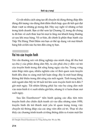 Àaánh cùæp yá tûúãng!
214
Coá rêët nhiïìu caách saáng taåo àïí chuyïín taãi àuáng thöng àiïåp àïën
àuáng àöëi tûúång vaâo àuáng thúâi àiïím thñch húåp, qua àoá kïët quaã àaåt
àûúåc vûúåt xa nhûäng gò mong àúåi. Haäy suy nghô vïì nhûäng cú höåi
trong kinh doanh. Baån coá thïí xem laåi Chûúng 12, trong àoá chuáng
ta àaä baân vïì caách thûác loaåi boã moåi lo lùæng maâ khaách haâng thûúâng
coá sau khi mua haâng. Vïì cú baãn, àoá chñnh laâ phêìn thûåc haânh cuãa
Tiïëp Thõ Àuáng Thúâi Àiïím maâ baån coá thïí aáp duång vúái moåi khaách
haâng bêët cûá khi naâo hoå tòm àïën cöng ty baån.
Vai troâ cuãa truyïìn hònh
Töi vêîn thûúâng noái vúái àöìng nghiïåp cuãa mònh rùçng àïí thu huát
sûå chuá yá cuãa phêìn àöng dên Myä, ta cêìn phaãi chuá yá àïën vai troâ
cuãa truyïìn hònh trong àúâi söëng haâng ngaây cuãa hoå. Trong voâng
nùm thêåp niïn qua, nhiïìu nghiïn cûáu vïì thoái quen xem truyïìn
hònh àïìu àûa ra cuâng möåt kïët luêån rùçng: àêy laâ möåt hoaåt àöång
khöng thïí thiïëu trong àúâi söëng cuãa möîi ngûúâi. Tñnh trung bònh,
möîi ngûúâi dên Myä tûâ 18 tuöíi trúã lïn xem truyïìn hònh tûâ 6 àïën 7
giúâ möåt ngaây. Têët nhiïn khöng phaãi luác naâo hoå cuäng daán mùæt
vaâo maân hònh ti vi suöët nhiïìu giúâ liïìn, nhûng ti vi luön àûúåc múã
suöët ngaây.
Sau lêìn Eisenhower(1)
tiïën haânh quaãng caáo àêìu tiïn trïn
truyïìn hònh cho chiïën dõch tranh cûã vaâo àêìu nhûäng nùm 1950,
truyïìn hònh àaä trúã thaânh möåt yïëu töë quan troång trong viïåc
chuyïín taãi thöng àiïåp cuãa caác ûáng viïn àïën cûã tri. Thûåc tïë cho
thêëy caác chûúng trònh tranh cûã töíng thöëng diïîn ra 4 nùm möåt lêìn
(1) Dwight David Eisenhower laâ Töíng thöëng thûá 34 cuãa Myä.
 