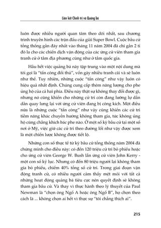 Liïn kïët Chñnh trõ vaâ Quaãng baá
215
luön àûúåc nhiïìu ngûúâi quan têm theo doäi nhêët, sau chûúng
trònh truyïìn hònh caác trêån àêëu cuãa giaãi Super Bowl. Cuöåc bêìu cûã
töíng thöëng gêìn àêy nhêët vaâo thaáng 11 nùm 2004 àaä chi gêìn 2 tó
àö la cho caác chiïën dõch vêån àöång cuãa caác ûáng cûã viïn tham gia
tranh cûã úã têìm àõa phûúng cuäng nhû úã têìm quöëc gia.
Hêìu hïët viïåc quaãng baá naây têåp trung vaâo möåt nöåi dung maâ
töi goåi laâ “têën cöng àöëi thuã”, vöën gêy nhiïìu tranh caäi vaâ seä luön
nhû thïë. Tuy nhiïn, nhûäng cuöåc “têën cöng” nhû vêåy luön coá
hiïåu quaã nhêët àõnh. Chuáng cung cêëp thïm nùng lûúång cho phe
uãng höå cuãa caã hai phña. Àiïìu naây thêåt sûå khöng thay àöíi àûúåc gò,
nhûng noá cuäng khiïën cho nhûäng cûã tri coân àang lûúäng lûå dêìn
dêìn quay lûng laåi vúái ûáng cûã viïn àang bõ cöng kñch. Möåt àiïìu
nûäa laâ nhûäng cuöåc “têën cöng” nhû vêåy cuäng khiïën caác cûã tri
tiïìm nùng khaác chuyïín hûúáng khöng tham gia, tûác khöng uãng
höå cuäng chùèng khñch baác phe naâo. ÚÃ möåt söë kyâ bêìu cûã taåi möåt söë
núi úã Myä, viïåc giûä caác cûã tri theo àûúâng löëi nhû vêåy àûúåc xem
laâ möåt chiïën lûúåc khöng àûúåc tiïët löå.
Nhûäng con söë thûåc tïë tûâ kyâ bêìu cûã töíng thöëng nùm 2004 àaä
chûáng minh cho àiïìu naây: coá àïën 120 triïåu cûã tri boã phiïëu hoùåc
cho ûáng cûã viïn George W. Bush lêîn ûáng cûã viïn John Kerry -
möåt con söë kyã luåc. Nhûng coá àïën 80 triïåu ngûúâi laåi khöng tham
gia boã phiïëu, chiïëm 40% töíng söë cûã tri. Trong giai àoaån vêån
àöång tranh cûã, coá nhiïìu ngûúâi caãm thêëy mïåt moãi vúái têët caã
nhûäng hoaåt àöång quaãng baá tiïu cûåc nïn quyïët àõnh seä khöng
tham gia bêìu cûã. Vaâ thay vò thûåc haânh theo lyá thuyïët cuãa Paul
Newman laâ “choån öng Ngöë A hoùåc öng Ngöë B”, hoå choån theo
caách laâ ... khöng choån ai hïët vò thûåc sûå “töi chùèng thñch ai”.
 