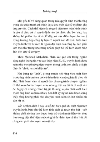 Àaánh cùæp yá tûúãng!
216
Möåt yïëu töë vö cuâng quan troång nûäa quyïët àõnh thaânh cöng
trong caác cuöåc tranh cûã chñnh laâ sûå yïu mïën cuãa cûã tri daânh cho
ûáng cûã viïn. Caách thïí hiïån cuãa ûáng cûã viïn trïn maân hònh chñnh
laâ yïëu töë giuáp cûã tri quyïët àõnh nïn boã phiïëu cho bïn naâo, hay
khöng boã phiïëu cho ai caã. ÚÃ àêy, coá möåt àiïím baån cêìn lûu yá
trong trûúâng húåp cöng ty baån coá ngûúâi naâo àoá xuêët hiïån trïn
truyïìn hònh vúái tû caách laâ ngûúâi àaåi diïån cuãa cöng ty. Baån phaãi
laâm moåi thûá trong khaã nùng nhùçm giuáp hoå thïí hiïån àûúåc hònh
aãnh tñch cûåc vïì cöng ty.
Theo Marshall McLuhan, nhên vêåt gaåo cöåi trong ngaânh
cöng nghïå thöng tin vaâo caác thêåp niïn 50, 60, truyïìn hònh àûúåc
xem nhû möåt phûúng tiïån truyïìn thöng laånh, coân chiïëc tivi gia
àònh laâ “chiïëc loâ sûúãi àiïån tûã”.
Khi duâng tûâ “laånh”, yá öng muöën noái rùçng viïåc xuêët hiïån
trûúác öëng kñnh camera vúái veã thên thiïån vaâ nöìng hêåu laâ àiïìu rêët
khoá. Phaát thanh viïn vaâ ngûúâi dêîn chûúng trònh chuyïn nghiïåp
coá thïí xem àoá laâ chuyïån nhoã, nhûng thêåt sûå àoá laâ caã möåt vêën
àïì. Ngay caã nhûäng chñnh trõ gia thûúâng xuyïn phaãi xuêët hiïån
trûúác öëng kñnh camera nhiïìu hún bêët kyâ ngûúâi naâo khaác, cuäng
thêëy rùçng khöng phaãi moåi chuyïån luön suön seã, maâ nhiïìu luác
coân rêët tïå.
Vêën àïì then chöët úã àêy laâ: àïí àaåt hiïåu quaã khi xuêët hiïån trïn
truyïìn hònh, baån cêìn thïí hiïån tñnh caách caá nhên thu huát - vöën
khöng phaãi ai cuäng laâm àûúåc, hoùåc trúã thaânh möåt diïîn viïn thûåc
thuå trong viïåc thïí hiïån trûúác öëng kñnh nhùçm taåo veã thu huát. Ai
cuäng cêìn phaãi reân luyïån vïì mùåt naây.
 