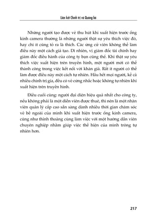 Liïn kïët Chñnh trõ vaâ Quaãng baá
217
Nhûäng ngûúâi taåo àûúåc veã thu huát khi xuêët hiïån trûúác öëng
kñnh camera thûúâng laâ nhûäng ngûúâi thêåt sûå yïu thñch viïåc àoá,
hay chñ ñt cuäng toã ra laâ thñch. Caác ûáng cûã viïn khöng thïí laâm
àiïìu naây möåt caách giaã taåo. Dô nhiïn, võ giaám àöëc taâi chñnh hay
giaám àöëc àiïìu haânh cuãa cöng ty baån cuäng thïë. Khi thêåt sûå yïu
thñch viïåc xuêët hiïån trïn truyïìn hònh, möåt ngûúâi múái coá thïí
thaânh cöng trong viïåc kïët nöëi vúái khaán giaã. Rêët ñt ngûúâi coá thïí
laâm àûúåc àiïìu naây möåt caách tûå nhiïn. Hêìu hïët moåi ngûúâi, kïí caã
nhiïìu chñnh trõ gia, àïìu coá veã cûáng nhùæc hoùåc khöng tûå nhiïn khi
xuêët hiïån trïn truyïìn hònh.
Àiïìu cuöëi cuâng: ngûúâi àaåi diïån hiïåu quaã nhêët cho cöng ty,
nïëu khöng phaãi laâ möåt diïîn viïn àûúåc thuï, thò nïn laâ möåt nhên
viïn quaãn lyá cêëp cao sùén saâng daânh nhiïìu thúâi gian chùm soác
veã bïì ngoaâi cuãa mònh khi xuêët hiïån trûúác öëng kñnh camera,
cuäng nhû thónh thoaãng cuâng laâm viïåc vúái möåt hûúáng dêîn viïn
chuyïn nghiïåp nhùçm giuáp viïåc thïí hiïån cuãa mònh tröng tûå
nhiïn hún.
 