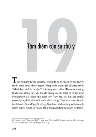 218
Thêåt ra, ngay tûâ khi coân nhoã, chuáng ta àaä coá nhiïìu cú höåi thuyïët
trònh trûúác möåt nhoám ngûúâi bùçng caách tham gia chûúng trònh
“Minh hoåa vaâ kïí chuyïån”(1)
úã trûúâng mêîu giaáo. Hêìu nhû ai cuäng
thñch hoaåt àöång naây, duâ luác àoá chùèng coá caác thiïët bõ höî trúå nhû
Powerpoint vaâ video nhû hiïån nay. Vêåy maâ, khi lúán lïn, nhiïìu
ngûúâi laåi súå khi phaãi noái trûúác àaám àöng. Thêåt vêåy, viïåc thuyïët
trònh trûúác àaám àöng àaä àûáng àêìu danh saách nhûäng nöîi aám aãnh
khiïën nhiïìu ngûúâi súå haäi, lo lùæng, thêåm chñ tòm moåi caách neá traánh.
(1) Nguyïn vùn “Show and Tell” - möåt hoaåt àöång phöí biïën úã caác trûúâng mêîu giaáo qua
àoá treã em àûúåc hoåc caách kïí chuyïån trûúác lúáp.
 