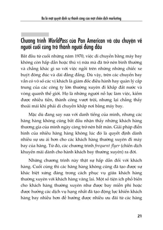 Chûúng trònh WorldPass cuãa Pan American vaâ cêu chuyïån vïì
ngûúâi cuöëi cuâng trúã thaânh ngûúâi àûáng àêìu
Bùæt àêìu tûâ cuöëi nhûäng nùm 1970, viïåc di chuyïín bùçng maáy bay
khöng coân hêëp dêîn hoùåc thuá võ nûäa maâ àaä trúã nïn bònh thûúâng
vaâ chùèng khaác gò so vúái viïåc ngöìi trïn nhûäng nhûäng chiïëc xe
buyát àöng àuác vaâ daâi àùçng àùéng. Duâ vêåy, trïn caác chuyïën bay
vêîn coá vö söë caác võ khaách laâ giaám àöëc àiïìu haânh hay quaãn lyá cêëp
trung cuãa caác cöng ty lúán thûúâng xuyïn ài khùæp àêët nûúác vaâ
voâng quanh thïë giúái. Hoå laâ nhûäng ngûúâi nöî lûåc laâm viïåc, kiïëm
àûúåc nhiïìu tiïìn, thaânh cöng vûúåt tröåi, nhûng laåi chùèng thêëy
thoaãi maái khi phaãi di chuyïín khùæp núi bùçng maáy bay.
Mùåc duâ àang say sûa vúái danh tiïëng cuãa mònh, nhûng caác
haäng haâng khöng cuäng bùæt àêìu nhêån thêëy nhûäng khaách haâng
thûúng gia cuãa mònh ngaây caâng trúã nïn bêët maän. Giaãi phaáp àiïín
hònh cuãa nhiïìu haäng haâng khöng luác àoá laâ quyïët àõnh daânh
nhiïìu sûå ûu aái hún cho caác khaách haâng thûúâng xuyïn ài maáy
bay cuãa haäng. Tûâ àoá, caác chûúng trònh frequent flyer (chiïën dõch
khuyïën maäi daânh cho haânh khaách bay thûúâng xuyïn) ra àúâi.
Nhûäng chûúng trònh naây thêåt sûå hêëp dêîn àöëi vúái khaách
haâng. Cuöëi cuâng thò caác haäng haâng khöng cuäng àaä taåo àûúåc sûå
khaác biïåt xûáng àaáng trong caách phuåc vuå giûäa khaách haâng
thûúâng xuyïn vúái khaách haâng vaäng lai. Möåt söë tiïån ñch phöí biïën
cho khaách haâng thûúâng xuyïn nhû àûúåc bay miïîn phñ hoùåc
àûúåc hûúãng caác dõch vuå haång nhêët àaä taåo àöång lûåc khiïën khaách
haâng bay nhiïìu hún àïí hûúãng àûúåc nhiïìu ûu àaäi tûâ caác haäng
Ba bñ mêåt quyïët àõnh sûå thaânh cöng cuãa möåt chiïën dõch marketing
21
 