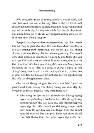 Têm àiïím cuãa sûå chuá yá
219
Nïëu cuäng nùçm trong söë nhûäng ngûúâi súå thuyïët trònh, baån
cêìn phaãi vûúåt qua nöîi súå haäi naây. Khoá coá thïí trúã thaânh möåt
chuyïn gia marketing hiïåu quaã nïëu thiïëu khaã nùng, cuäng nhû sûå
say mï àïí trònh baây yá tûúãng cuãa mònh àêìy thuyïët phuåc trûúác
möåt nhoám khaán giaã coá khi chó coá vaâi ngûúâi, nhûng cuäng coá luác
laâ caã möåt khaán phoâng röång lúán.
Baån phaãi thuyïët phuåc àûúåc moåi ngûúâi rùçng möåt phêìn doanh
thu maâ cöng ty phaãi khoá khùn lùæm múái kiïëm àûúåc nïn àêìu tû
vaâo caác chûúng trònh marketing, cho duâ kïët quaã cuãa nhûäng
chûúng trònh naây khöng phaãi luác naâo cuäng roä raâng. Viïåc ngûúâi
nghe chêëp nhêån mua saãn phêím cuãa cöng ty phuå thuöåc chuã yïëu
vaâo baån. Caái hoå thêåt sûå mua chñnh laâ sûå tin tûúãng rùçng baån àuã
khaã nùng thûåc hiïån hiïåu quaã nhûäng àiïìu cêìn laâm. Moåi yá tûúãng
marketing duâ vô àaåi àïën àêu cuäng seä chùèng yá nghôa gò nïëu
chuáng khöng àûúåc truyïìn àaåt àïën moåi ngûúâi, tûâ trúå lyá riïng àïën
võ giaám àöëc àiïìu haânh maâ coá thïí möåt nùm baån chó gùåp àûúåc hai
lêìn, möîi lêìn khöng hún nùm phuát.
Cho duâ töi khöng thïí giuáp baån chûäa khoãi hùèn “bïånh” súå
phaãi thuyïët trònh, nhûng vúái nhûäng hûúáng dêîn dûúái àêy, hy
voång baån coá thïí caãi thiïån kyä nùng quan troång naây:
• Nùæm vûäng taâi liïåu maâ baån seä trònh baây. Khöng ngûâng
luyïån têåp phêìn thuyïët trònh cuãa baån. Möîi khi nghô rùçng
mònh luyïån têåp nhû vêåy àaä laâ àuã, baån vêîn nïn tiïëp tuåc
luyïån têåp. Rêët hiïëm ngûúâi coá khaã nùng thuyïët trònh
thiïn bêím. Do vêåy, haäy xem viïåc thuyïët trònh nhû laâ möåt
mön thïí thao maâ baån cêìn phaãi luyïån têåp chùm chó àïí
chúi thêåt thuêìn thuåc. Baån phaãi luyïån têåp nhiïìu lêìn.
 