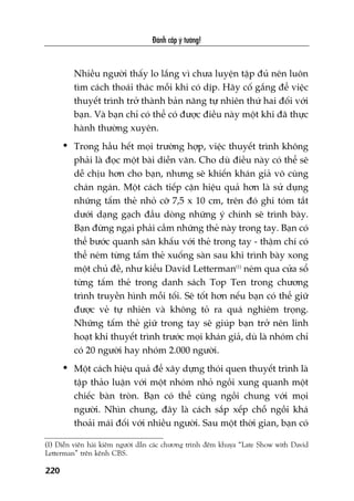 Àaánh cùæp yá tûúãng!
220
Nhiïìu ngûúâi thêëy lo lùæng vò chûa luyïån têåp àuã nïn luön
tòm caách thoaái thaác möîi khi coá dõp. Haäy cöë gùæng àïí viïåc
thuyïët trònh trúã thaânh baãn nùng tûå nhiïn thûá hai àöëi vúái
baån. Vaâ baån chó coá thïí coá àûúåc àiïìu naây möåt khi àaä thûåc
haânh thûúâng xuyïn.
• Trong hêìu hïët moåi trûúâng húåp, viïåc thuyïët trònh khöng
phaãi laâ àoåc möåt baâi diïîn vùn. Cho duâ àiïìu naây coá thïí seä
dïî chõu hún cho baån, nhûng seä khiïën khaán giaã vö cuâng
chaán ngaán. Möåt caách tiïëp cêån hiïåu quaã hún laâ sûã duång
nhûäng têëm theã nhoã cúä 7,5 x 10 cm, trïn àoá ghi toám tùæt
dûúái daång gaåch àêìu doâng nhûäng yá chñnh seä trònh baây.
Baån àûâng ngaåi phaãi cêìm nhûäng theã naây trong tay. Baån coá
thïí bûúác quanh sên khêëu vúái theã trong tay - thêåm chñ coá
thïí neám tûâng têëm theã xuöëng saân sau khi trònh baây xong
möåt chuã àïì, nhû kiïíu David Letterman(1)
neám qua cûãa söí
tûâng têëm theã trong danh saách Top Ten trong chûúng
trònh truyïìn hònh möîi töëi. Seä töët hún nïëu baån coá thïí giûä
àûúåc veã tûå nhiïn vaâ khöng toã ra quaá nghiïm troång.
Nhûäng têëm theã giûä trong tay seä giuáp baån trúã nïn linh
hoaåt khi thuyïët trònh trûúác moåi khaán giaã, duâ laâ nhoám chó
coá 20 ngûúâi hay nhoám 2.000 ngûúâi.
• Möåt caách hiïåu quaã àïí xêy dûång thoái quen thuyïët trònh laâ
têåp thaão luêån vúái möåt nhoám nhoã ngöìi xung quanh möåt
chiïëc baân troân. Baån coá thïí cuâng ngöìi chung vúái moåi
ngûúâi. Nhòn chung, àêy laâ caách sùæp xïëp chöî ngöìi khaá
thoaãi maái àöëi vúái nhiïìu ngûúâi. Sau möåt thúâi gian, baån coá
(1) Diïîn viïn haâi kiïm ngûúâi dêîn caác chûúng trònh àïm khuya “Late Show with David
Letterman” trïn kïnh CBS.
 