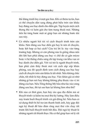 Têm àiïím cuãa sûå chuá yá
221
thïí àûáng trònh baây úã möåt goác baân. Khi coá thïm tûå tin, baån
coá thïí chuyïín dêìn sang àûáng phaát biïíu trïn sên khêëu
hay àûáng sau buåc daânh cho diïîn giaã. Têåp luyïån möåt caách
thong thaã vaâ luön giûä cho têm traång thoaãi maái. Nhûäng
tiïën böå tûâng bûúác möåt seä giuáp baån saãi nhûäng bûúác daâi
sau naây.
• Coá nhiïìu ngûúâi hoãi töi vïì caách thuyïët trònh trïn sên
khêëu. Nïn àûáng sau buåc diïîn giaã hay laâ nïn di chuyïín,
hoùåc kïët húåp caã hai caách? Cêu traã lúâi laâ: tuây vaâo tûâng
trûúâng húåp. Khöng coá cùn phoâng naâo laâ giöëng nhau nïn
àöi khi baån phaãi àûáng sau buåc vò chöî àoá coá gùæn micro
hoùåc vò hïå thöëng chiïëu saáng chó têåp trung vaâo khu vûåc coá
buåc daânh cho diïîn giaã. Vúái vai troâ laâ ngûúâi thuyïët trònh,
baån phaãi caãm thêëy thoaãi maái vúái caách sùæp xïëp khaán
phoâng, sau àoá quyïët àõnh xem caách àûáng sau buåc hay
caách di chuyïín trïn sên khêëu laâ töët nhêët. Nïëu khöng chùæc
chùæn, töët nhêët laâ haäy àûáng sau buåc. Viïåc khaán giaã coá nhúá
nhûäng gò baån noái hay khöng khöng phuå thuöåc vaâo võ trñ
àûáng cuãa baån. Nïëu Töíng thöëng Myä hêìu nhû luác naâo cuäng
àûáng sau buåc, thò taåi sao baån laåi khöng laâm nhû thïë?
• Khi naâo coá thúâi gian, baån haäy raão qua àõa àiïím maâ seä
thuyïët trònh vaâ kiïím tra moåi thûá kyä lûúäng. Haäy laâm àiïìu
naây trûúác buöíi thuyïët trònh vaâi giúâ àöìng höì. Nïëu baån coá
sûã duång thiïët bõ höî trúå êm thanh hònh aãnh, haäy gùåp àöåi
nguä kyä thuêåt àïí baão àaãm rùçng moåi thûá vêîn chaåy töët
trûúác khi buöíi thuyïët trònh bùæt àêìu. Àöåi nguä kyä thuêåt laâ
nhûäng ngûúâi rêët thaânh thaåo. Hoå coá thïí giuáp baån xûã lyá rêët
 