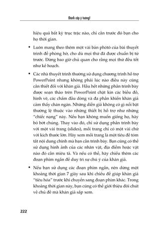 Àaánh cùæp yá tûúãng!
222
hiïåu quaã bêët kyâ truåc trùåc naâo, chó cêìn trûúác àoá baån cho
hoå thúâi gian.
• Luön mang theo thïm möåt vaâi baãn phötö cuãa baâi thuyïët
trònh àïí phoâng húâ, cho duâ moåi thûá àaä àûúåc chuêín bõ tûâ
trûúác. Àûâng bao giúâ chuã quan cho rùçng moåi thûá àïìu töët
nhû kïë hoaåch.
• Caác nhaâ thuyïët trònh thûúâng sûã duång chûúng trònh höî trúå
PowerPoint nhûng khöng phaãi luác naâo àiïìu naây cuäng
cêìn thiïët àöëi vúái khaán giaã. Hêìu hïët nhûäng phêìn trònh baây
àûúåc soaån thaão trïn PowerPoint chêåt kñn caác biïíu àöì,
hònh veä, caác chêëm àêìu doâng vaâ àa phêìn khiïën khaán giaã
caãm thêëy chaán ngaán. Nhûäng diïîn giaã khöng coá gò nöíi bêåt
thûúâng lïå thuöåc vaâo nhûäng thiïët bõ höî trúå nhû nhûäng
“chiïëc naång” naây. Nïëu baån khöng muöën giöëng hoå, haäy
boã búát chuáng. Thay vaâo àoá, chó sûã duång phêìn trònh baây
vúái möåt vaâi trang (slides), möîi trang chó coá möåt vaâi chûä
vúái kñch thûúác lúán. Haäy xem möîi trang laâ möåt tiïu àïì toám
tùæt nöåi dung chñnh maâ baån cêìn trònh baây. Baån cuäng coá thïí
sûã duång hònh aãnh cuãa caác nhên vêåt, àõa àiïím hoùåc vêåt
naâo àoá cêìn miïu taã. Vaâ nïëu coá thïí, haäy chiïëu thïm caác
àoaån phim ngùæn àïí duy trò sûå chuá yá cuãa khaán giaã.
• Nïëu baån sûã duång caác àoaån phim ngùæn, nïn dûâng möåt
khoaãng thúâi gian 7 giêy sau khi chiïëu àïí giuáp khaán giaã
“tiïu hoáa” trûúác khi chuyïín sang àoaån phim khaác. Trong
khoaãng thúâi gian naây, baån cuäng coá thïí giúái thiïåu àöi chuát
vïì chuã àïì maâ khaán giaã sùæp xem.
 