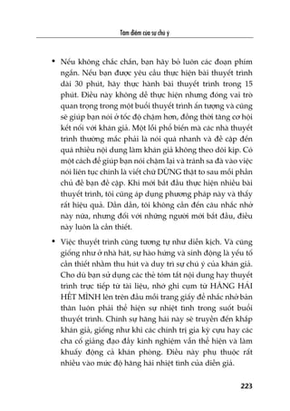 Têm àiïím cuãa sûå chuá yá
223
• Nïëu khöng chùæc chùæn, baån haäy boã luön caác àoaån phim
ngùæn. Nïëu baån àûúåc yïu cêìu thûåc hiïån baâi thuyïët trònh
daâi 30 phuát, haäy thûåc haânh baâi thuyïët trònh trong 15
phuát. Àiïìu naây khöng dïî thûåc hiïån nhûng àoáng vai troâ
quan troång trong möåt buöíi thuyïët trònh êën tûúång vaâ cuäng
seä giuáp baån noái úã töëc àöå chêåm hún, àöìng thúâi tùng cú höåi
kïët nöëi vúái khaán giaã. Möåt löîi phöí biïën maâ caác nhaâ thuyïët
trònh thûúâng mùæc phaãi laâ noái quaá nhanh vaâ àïì cêåp àïën
quaá nhiïìu nöåi dung laâm khaán giaã khöng theo doäi kõp. Coá
möåt caách àïí giuáp baån noái chêåm laåi vaâ traánh sa àaâ vaâo viïåc
noái liïn tuåc chñnh laâ viïët chûä DÛÂNG thêåt to sau möîi phêìn
chuã àïì baån àïì cêåp. Khi múái bùæt àêìu thûåc hiïån nhiïìu baâi
thuyïët trònh, töi cuäng aáp duång phûúng phaáp naây vaâ thêëy
rêët hiïåu quaã. Dêìn dêìn, töi khöng cêìn àïën cêu nhùæc nhúã
naây nûäa, nhûng àöëi vúái nhûäng ngûúâi múái bùæt àêìu, àiïìu
naây luön laâ cêìn thiïët.
• Viïåc thuyïët trònh cuäng tûúng tûå nhû diïîn kõch. Vaâ cuäng
giöëng nhû úã nhaâ haát, sûå haâo hûáng vaâ sinh àöång laâ yïëu töë
cêìn thiïët nhùçm thu huát vaâ duy trò sûå chuá yá cuãa khaán giaã.
Cho duâ baån sûã duång caác theã toám tùæt nöåi dung hay thuyïët
trònh trûåc tiïëp tûâ taâi liïåu, nhúá ghi cuåm tûâ HÙNG HAÁI
HÏËT MÒNH lïn trïn àêìu möîi trang giêëy àïí nhùæc nhúã baãn
thên luön phaãi thïí hiïån sûå nhiïåt tònh trong suöët buöíi
thuyïët trònh. Chñnh sûå hùng haái naây seä truyïìn àïën khùæp
khaán giaã, giöëng nhû khi caác chñnh trõ gia kyâ cûåu hay caác
cha cöë giaãng àaåo àêìy kinh nghiïåm vêîn thïí hiïån vaâ laâm
khuêëy àöång caã khaán phoâng. Àiïìu naây phuå thuöåc rêët
nhiïìu vaâo mûác àöå hùng haái nhiïåt tònh cuãa diïîn giaã.
 