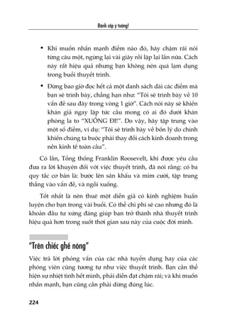 Àaánh cùæp yá tûúãng!
224
• Khi muöën nhêën maånh àiïím naâo àoá, haäy chêåm raäi noái
tûâng cêu möåt, ngûâng laåi vaâi giêy röìi lùåp laåi lêìn nûäa. Caách
naây rêët hiïåu quaã nhûng baån khöng nïn quaá laåm duång
trong buöíi thuyïët trònh.
• Àûâng bao giúâ àoåc hïët caã möåt danh saách daâi caác àiïím maâ
baån seä trònh baây, chùèng haån nhû: “Töi seä trònh baây vïì 10
vêën àïì sau àêy trong voâng 1 giúâ”. Caách noái naây seä khiïën
khaán giaã ngay lêåp tûác cêìu mong coá ai àoá dûúái khaán
phoâng la to “XUÖËNG ÀI!”. Do vêåy, haäy têåp trung vaâo
möåt söë àiïím, vñ duå: “Töi seä trònh baây vïì böën lyá do chñnh
khiïën chuáng ta buöåc phaãi thay àöíi caách kinh doanh trong
nïìn kinh tïë toaân cêìu”.
Coá lêìn, Töíng thöëng Franklin Roosevelt, khi àûúåc yïu cêìu
àûa ra lúâi khuyïn àöëi vúái viïåc thuyïët trònh, àaä noái rùçng: coá ba
quy tùæc cú baãn laâ: bûúác lïn sên khêëu vaâ móm cûúâi, têåp trung
thùèng vaâo vêën àïì, vaâ ngöìi xuöëng.
Töët nhêët laâ nïn thuï möåt diïîn giaã coá kinh nghiïåm huêën
luyïån cho baån trong vaâi buöíi. Coá thïí chi phñ seä cao nhûng àoá laâ
khoaãn àêìu tû xûáng àaáng giuáp baån trúã thaânh nhaâ thuyïët trònh
hiïåu quaã hún trong suöët thúâi gian sau naây cuãa cuöåc àúâi mònh.
“Trïn chiïëc ghïë noáng”
Viïåc traã lúâi phoãng vêën cuãa caác nhaâ tuyïín duång hay cuãa caác
phoáng viïn cuäng tûúng tûå nhû viïåc thuyïët trònh. Baån cêìn thïí
hiïån sûå nhiïåt tònh hïët mònh, phaãi diïîn àaåt chêåm raäi; vaâ khi muöën
nhêën maånh, baån cuäng cêìn phaãi dûâng àuáng luác.
 