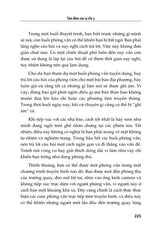 Têm àiïím cuãa sûå chuá yá
225
Trong möåt buöíi thuyïët trònh, baån biïët trûúác nhûäng gò mònh
seä noái, coân buöíi phoãng vêën coá thïí khiïën baån bõ bêët ngúâ. Baån phaãi
lùæng nghe cêu hoãi vaâ suy nghô caách traã lúâi. Viïåc naây khöng àún
giaãn chuát naâo. Coá möåt chiïën thuêåt phöí biïën àïën nay vêîn coân
àûúåc sûã duång laâ lùåp laåi cêu hoãi àïí coá thïm thúâi gian suy nghô,
tuy nhiïn khöng nïn quaá laåm duång.
Cho duâ baån tham dûå möåt buöíi phoãng vêën tuyïín duång, hay
traã lúâi cêu hoãi cuãa phoáng viïn cho möåt baâi baáo àõa phûúng, haäy
luön giaã sûã rùçng têët caã nhûäng gò baån noái seä àûúåc ghi êm. Vò
vêåy, àûâng bao giúâ phaát ngön àiïìu gò maâ baãn thên baån khöng
muöën àûa lïn baáo chñ hoùåc caác phûúng tiïån truyïìn thöng.
Trong thúâi buöíi ngaây nay, bêët cûá chuyïån gò cuäng coá thïí bõ “ghi
êm” caã.
Khi tiïëp xuác vúái caác nhaâ baáo, caách töët nhêët laâ haäy xem nhû
mònh àang ngöìi trïn ghïë nhên chûáng taåi caác phiïn toâa. Têët
nhiïn, àiïìu naây khöng coá nghôa laâ baån phaãi mang veã mùåt khöng
tûå nhiïn vaâ nghiïm trang. Trong hêìu hïët caác buöíi phoãng vêën,
nïn traã lúâi cêu hoãi möåt caách ngùæn goån vaâ ài thùèng vaâo vêën àïì.
Traánh noái voâng vo hay giaãi thñch döng daâi vò laâm nhû vêåy chó
khiïën baån tröng nhû àang phoâng thuã.
Thónh thoaãng, baån coá thïí àûúåc múâi phoãng vêën trong möåt
chûúng trònh truyïìn hònh naâo àoá. Baån àûúåc múâi àïën phoâng thu
cuãa trûúâng quay, àeo nuát bõt tai, nhòn vaâo öëng kñnh camera vaâ
khöng tiïëp xuác trûåc diïån vúái ngûúâi phoãng vêën, vò ngûúâi naây úã
caách baån möåt khoaãng khaá xa. Àêy cuäng chñnh laâ caách thûác thûåc
hiïån caác cuöåc phoãng vêën trûåc tiïëp trïn truyïìn hònh, vaâ àiïìu naây
coá thïí khiïën nhûäng ngûúâi múái lêìn àêìu àïën trûúâng quay luáng
 