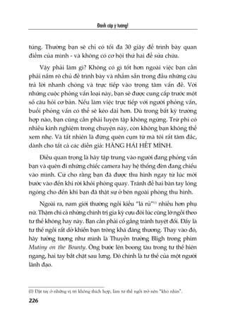 Àaánh cùæp yá tûúãng!
226
tuáng. Thûúâng baån seä chó coá töëi àa 30 giêy àïí trònh baây quan
àiïím cuãa mònh - vaâ khöng coá cú höåi thûá hai àïí sûãa chûäa.
Vêåy phaãi laâm gò? Khöng coá gò töët hún ngoaâi viïåc baån cêìn
phaãi nùæm roä chuã àïì trònh baây vaâ nhêím sùén trong àêìu nhûäng cêu
traã lúâi nhanh choáng vaâ trûåc tiïëp vaâo troång têm vêën àïì. Vúái
nhûäng cuöåc phoãng vêën loaåi naây, baån seä àûúåc cung cêëp trûúác möåt
söë cêu hoãi cú baãn. Nïëu laâm viïåc trûåc tiïëp vúái ngûúâi phoãng vêën,
buöíi phoãng vêën coá thïí seä keáo daâi hún. Duâ trong bêët kyâ trûúâng
húåp naâo, baån cuäng cêìn phaãi luyïån têåp khöng ngûâng. Trûâ phi coá
nhiïìu kinh nghiïåm trong chuyïån naây, coân khöng baån khöng thïí
xem nheå. Vaâ têët nhiïn laâ àûâng quïn cuåm tûâ maâ töi rêët têm àùæc,
daânh cho têët caã caác diïîn giaã: HÙNG HAÁI HÏËT MÒNH.
Àiïìu quan troång laâ haäy têåp trung vaâo ngûúâi àang phoãng vêën
baån vaâ quïn ài nhûäng chiïëc camera hay hïå thöëng àeân àang chiïëu
vaâo mònh. Cûá cho rùçng baån àaä àûúåc thu hònh ngay tûâ luác múái
bûúác vaâo àïën khi rúâi khoãi phoâng quay. Traánh àïí hai baân tay loáng
ngoáng cho àïën khi baån àaä thêåt sûå úã bïn ngoaâi phoâng thu hònh.
Ngoaâi ra, nam giúái thûúâng ngöìi kiïíu “laá ruã”(1)
nhiïìu hún phuå
nûä. Thêåm chñ caã nhûäng chñnh trõ gia kyâ cûåu àöi luác cuäng lúä ngöìi theo
tû thïë khöng hay naây. Baån cêìn phaãi cöë gùæng traánh tuyïåt àöëi. Àêëy laâ
tû thïë ngöìi rêët dúã khiïën baån tröng khaá àaáng thûúng. Thay vaâo àoá,
haäy tûúãng tûúång nhû mònh laâ Thuyïìn trûúãng Bligh trong phim
Mutiny on the Bounty. Öng bûúác lïn boong taâu trong tû thïë hiïn
ngang, hai tay bùæt chùåt sau lûng. Àoá chñnh laâ tû thïë cuãa möåt ngûúâi
laänh àaåo.
(1) Àùåt tay úã nhûäng võ trñ khöng thñch húåp, laâm tû thïë ngöìi trúã nïn “khoá nhòn”.
 