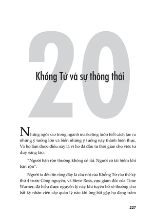 227
Nhûäng ngöi sao trong ngaânh marketing luön biïët caách taåo ra
nhûäng yá tûúãng lúán vaâ biïën nhûäng yá tûúãng naây thaânh hiïån thûåc.
Vaâ hoå laâm àûúåc àiïìu naây laâ vò hoå àaä àêìu tû thúâi gian cho viïåc tû
duy saáng taåo.
“Ngûúâi bêån röån thûúâng khöng coá taâi. Ngûúâi coá taâi hiïëm khi
bêån röån”.
Ngûúâi ta àïìu tin rùçng àêy laâ cêu noái cuãa Khöíng Tûã vaâo thïë kyã
thûá 4 trûúác Cöng nguyïn, vaâ Steve Ross, cûåu giaám àöëc cuãa Time
Warner, àaä hiïíu àûúåc nguyïn lyá naây khi tuyïn böë seä thûúãng cho
bêët kyâ nhên viïn cêëp quaãn lyá naâo khi öng bùæt gùåp hoå àang trêìm
 