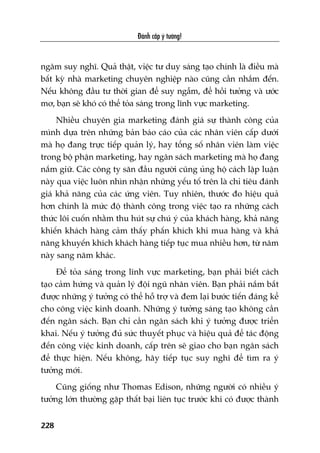 Àaánh cùæp yá tûúãng!
228
ngêm suy nghô. Quaã thêåt, viïåc tû duy saáng taåo chñnh laâ àiïìu maâ
bêët kyâ nhaâ marketing chuyïn nghiïåp naâo cuäng cêìn nhùæm àïën.
Nïëu khöng àêìu tû thúâi gian àïí suy ngêîm, àïí höìi tûúãng vaâ ûúác
mú, baån seä khoá coá thïí toãa saáng trong lônh vûåc marketing.
Nhiïìu chuyïn gia marketing àaánh giaá sûå thaânh cöng cuãa
mònh dûåa trïn nhûäng baãn baáo caáo cuãa caác nhên viïn cêëp dûúái
maâ hoå àang trûåc tiïëp quaãn lyá, hay töíng söë nhên viïn laâm viïåc
trong böå phêån marketingå, hay ngên saách marketing maâ hoå àang
nùæm giûä. Caác cöng ty sùn àêìu ngûúâi cuäng uãng höå caách lêåp luêån
naây qua viïåc luön nhòn nhêån nhûäng yïëu töë trïn laâ chó tiïu àaánh
giaá khaã nùng cuãa caác ûáng viïn. Tuy nhiïn, thûúác ào hiïåu quaã
hún chñnh laâ mûác àöå thaânh cöng trong viïåc taåo ra nhûäng caách
thûác löi cuöën nhùçm thu huát sûå chuá yá cuãa khaách haâng, khaã nùng
khiïën khaách haâng caãm thêëy phêën khñch khi mua haâng vaâ khaã
nùng khuyïën khñch khaách haâng tiïëp tuåc mua nhiïìu hún, tûâ nùm
naây sang nùm khaác.
Àïí toãa saáng trong lônh vûåc marketing, baån phaãi biïët caách
taåo caãm hûáng vaâ quaãn lyá àöåi nguä nhên viïn. Baån phaãi nùæm bùæt
àûúåc nhûäng yá tûúãng coá thïí höî trúå vaâ àem laåi bûúác tiïën àaáng kïí
cho cöng viïåc kinh doanh. Nhûäng yá tûúãng saáng taåo khöng cêìn
àïën ngên saách. Baån chó cêìn ngên saách khi yá tûúãng àûúåc triïín
khai. Nïëu yá tûúãng àuã sûác thuyïët phuåc vaâ hiïåu quaã àïí taác àöång
àïën cöng viïåc kinh doanh, cêëp trïn seä giao cho baån ngên saách
àïí thûåc hiïån. Nïëu khöng, haäy tiïëp tuåc suy nghô àïí tòm ra yá
tûúãng múái.
Cuäng giöëng nhû Thomas Edison, nhûäng ngûúâi coá nhiïìu yá
tûúãng lúán thûúâng gùåp thêët baåi liïn tuåc trûúác khi coá àûúåc thaânh
 